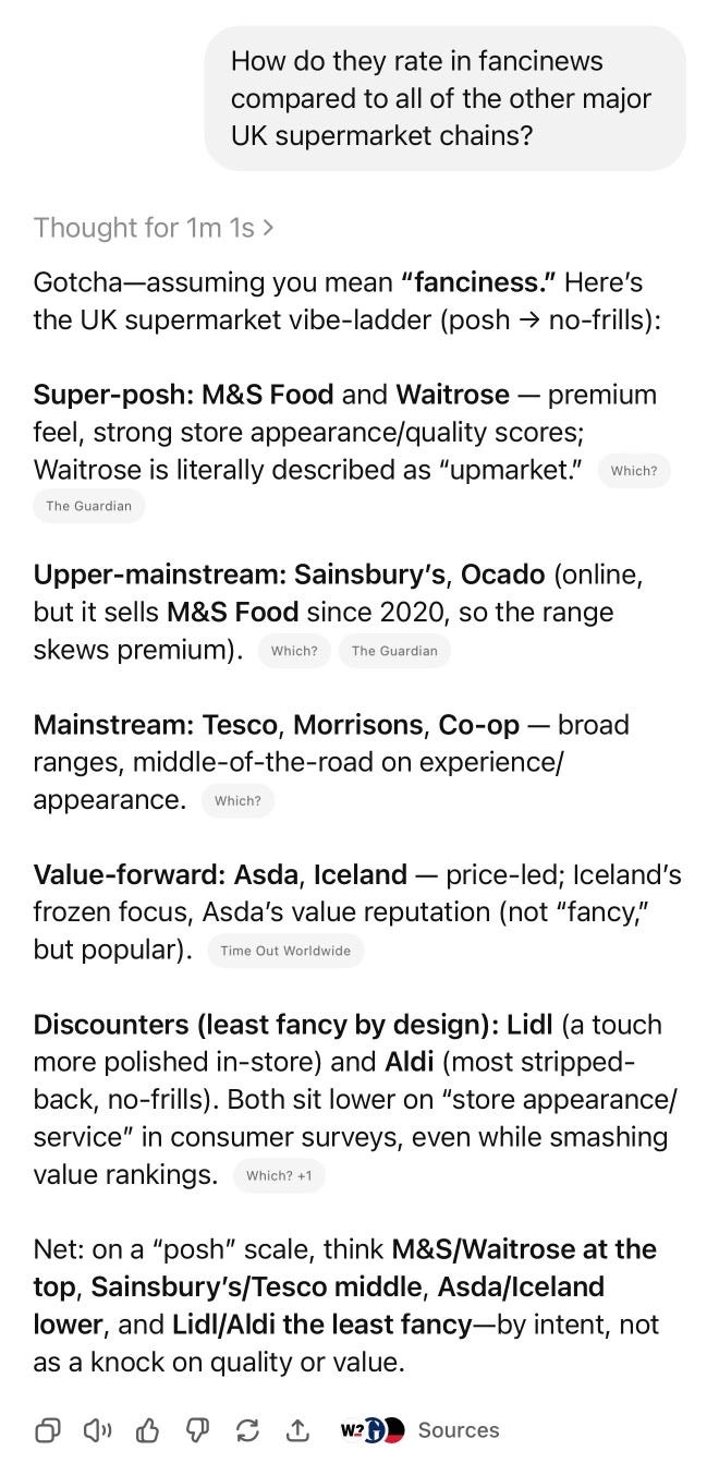ChatGPT. Prompt: How do they rate in fancinews compared to all of the other major UK supermarket chains? Thought for 1m 1s › Gotcha-assuming you mean "fanciness." Here's the UK supermarket vibe-ladder (posh → no-frills): Super-posh: M&S Food and Waitrose - premium feel, strong store appearance/quality scores; Waitrose is literally described as "upmarket." Which? The Guardian Upper-mainstream: Sainsbury's, Ocado (online, but it sells M&s Food since 2020, so the range skews premium). Which? The Guardian Mainstream: Tesco, Morrisons, Co-op - broad ranges, middle-of-the-road on experience/ appearance. Which? Value-forward: Asda, Iceland — price-led; Iceland's frozen focus, Asda's value reputation (not "fancy," but popular). Time Out Worldwide Discounters (least fancy by design): Lidl (a touch more polished in-store) and Aldi (most stripped-back, no-frills). Both sit lower on "store appearance/ service" in consumer surveys, even while smashing value rankings. Which? +1 Net: on a "posh" scale, think M&S/Waitrose at the top, Sainsbury's/Tesco middle, Asda/Iceland lower, and Lidl/Aldi the least fancy— by intent, not as a knock on quality or value. ChatGPT. Prompt: How do they rate in fancinews compared to all of the other major UK supermarket chains? Thought for 1m 1s › Gotcha-assuming you mean "fanciness." Here's the UK supermarket vibe-ladder (posh → no-frills): Super-posh: M&S Food and Waitrose - premium feel, strong store appearance/quality scores; Waitrose is literally described as "upmarket." Which? The Guardian Upper-mainstream: Sainsbury's, Ocado (online, but it sells M&s Food since 2020, so the range skews premium). Which? The Guardian Mainstream: Tesco, Morrisons, Co-op - broad ranges, middle-of-the-road on experience/ appearance. Which? Value-forward: Asda, Iceland — price-led; Iceland's frozen focus, Asda's value reputation (not "fancy," but popular). Time Out Worldwide Discounters (least fancy by design): Lidl (a touch more polished in-store) and Aldi (most stripped-back, no-frills). Both sit lower on "store appearance/ service" in consumer surveys, even while smashing value rankings. Which? +1 Net: on a "posh" scale, think M&S/Waitrose at the top, Sainsbury's/Tesco middle, Asda/Iceland lower, and Lidl/Aldi the least fancy— by intent, not as a knock on quality or value.