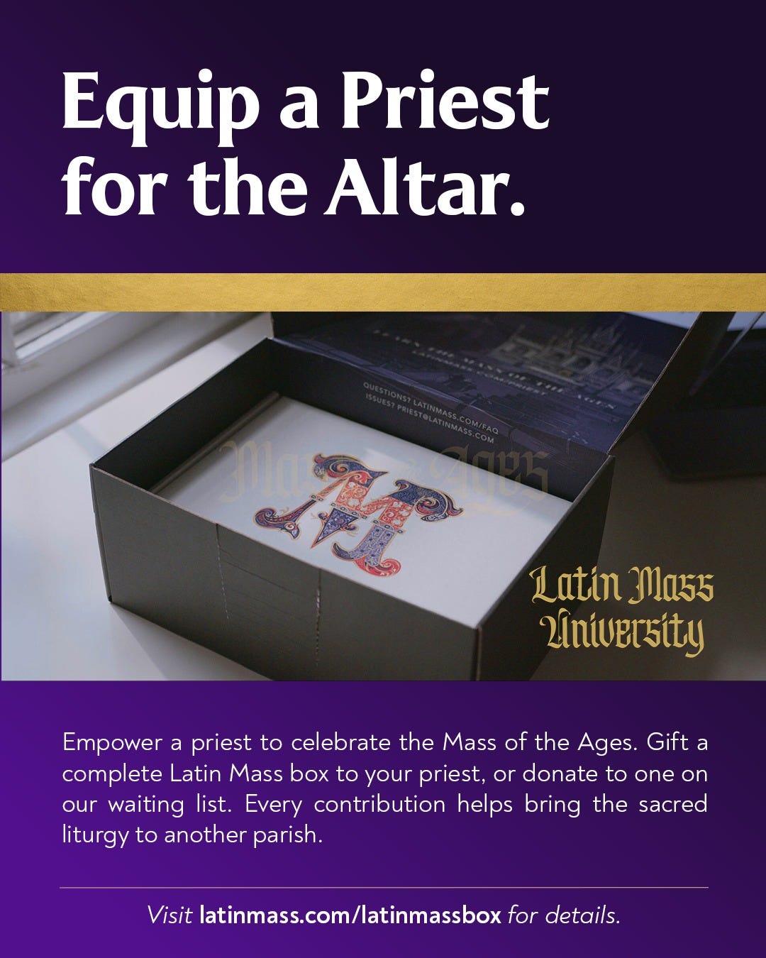 May be an image of text that says 'Equip a Priest for the Altar. Sile A Latin 3a55 2iniversity Empower a priest to celebrate the Mass of the Ages. Gift a complete Latin Mass box to your priest, or donate to one on our waiting list. Every contribution helps bring the sacred liturgy to another parish. Visit latinmass.com/latinmassbox for details.'