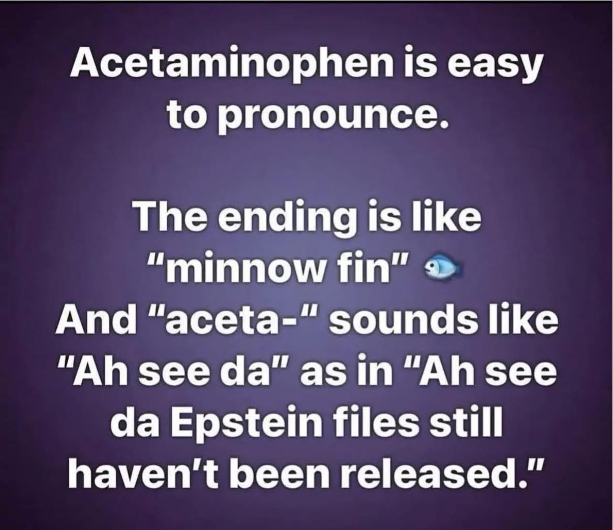 May be a meme of text that says 'Acetaminophen is to pronounce. The ending is like "minnow fin" And "- sounds like "Ah see da" as in "Ah see da Epstein files still haven't been released."'
