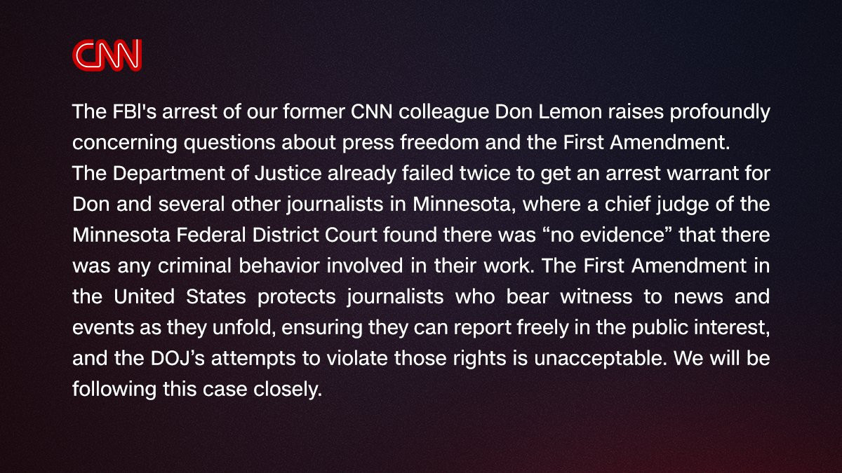 CNThe FBl's arrest of our former CNN colleague Don Lemon raises profoundly concerning questions about press freedom and the First Amendment.The Department of Justice already failed twice to get an arrest warrant for Don and several other journalists in Minnesota, where a chief judge of the Minnesota Federal District Court found there was "no evidence" that there was any criminal behavior involved in their work. The First Amendment in the United States protects journalists who bear witness to news and events as they unfold, ensuring they can report freely in the public interest, and the DO's attempts to violate those rights is unacceptable. We will be following this case closely.