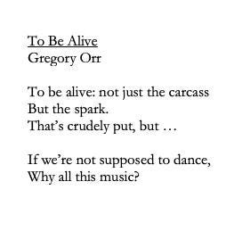 May be an image of text that says "To Be Alive Gregory Orr To be alive: not just the carcass But the spark. That's crudely put, but... If we're not supposed to to dance, Why all this music?"