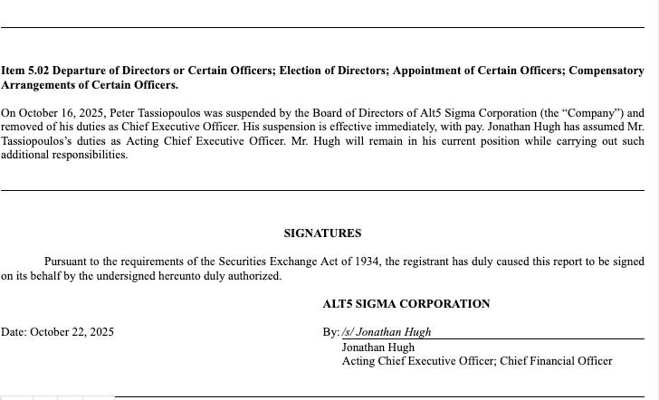 Item 5.02 Departure of Directors or Certain Officers; Election of Directors; Appointment of Certain Officers; Compensatory Arrangements of Certain Officers.     On October 16, 2025, Peter Tassiopoulos was suspended by the Board of Directors of Alt5 Sigma Corporation (the “Company”) and removed of his duties as Chief Executive Officer. His suspension is effective immediately, with pay. Jonathan Hugh has assumed Mr. Tassiopoulos’s duties as Acting Chief Executive Officer. Mr. Hugh will remain in his current position while carrying out such additional responsibilities.             SIGNATURES     Pursuant to the requirements of the Securities Exchange Act of 1934, the registrant has duly caused this report to be signed on its behalf by the undersigned hereunto duly authorized.      	ALT5 SIGMA CORPORATION   	  Date: October 22, 2025 	By: 	/s/ Jonathan Hugh   	  	Jonathan Hugh   	  	Acting Chief Executive Officer; Chief Financial Officer
