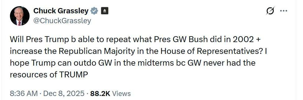 May be an image of text that says 'mI Chuck Grassley @ChuckGrassley … Will Pres Trump b able to repeat what Pres GW Bush did in 2002 + increase the Republican Majority in the House of Representatives? I hope Trump can outdo GW in the midterms bc GW never had the resources of TRUMP 8:36 AM Dec 8, 8,2025. 88.2K Views'