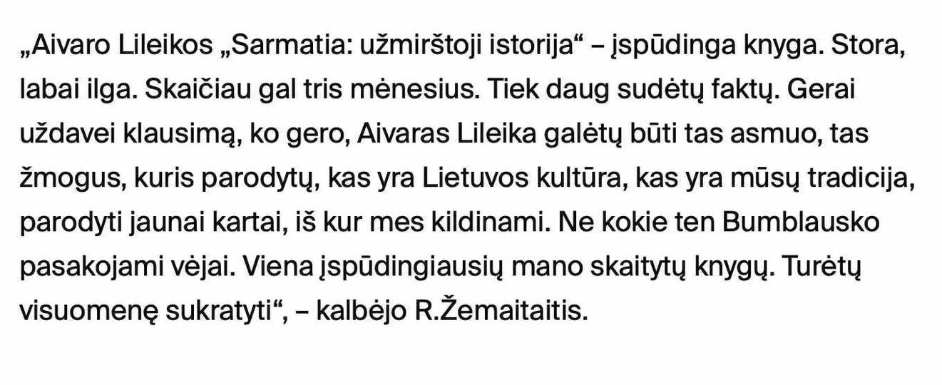 Gali būti tekstas „„Aivaro Lileikos „Sarmatia: užmirštoji istorija" -jspüdinga knyga. Stora, labai ilga. Skaičiau gal tris menesius. Tiek daug sudety fakty. Gerai uždavei klausimą, ko gero, Aivaras Lileika galety buti tas asmuo, tas žmogus, kuris parodyty, kas yra Lietuvos kultüra, kas yra mũsy tradicija, parodyti jaunai kartai, iš kur mes kildinami. Ne kokie ten Bumblausko pasakojami véjai. Viena İspüdingiausiy mano skaityty knygy. Turety visuomenę sukratyti", kalbejo R.Žemaitaitis.“ vaizdas