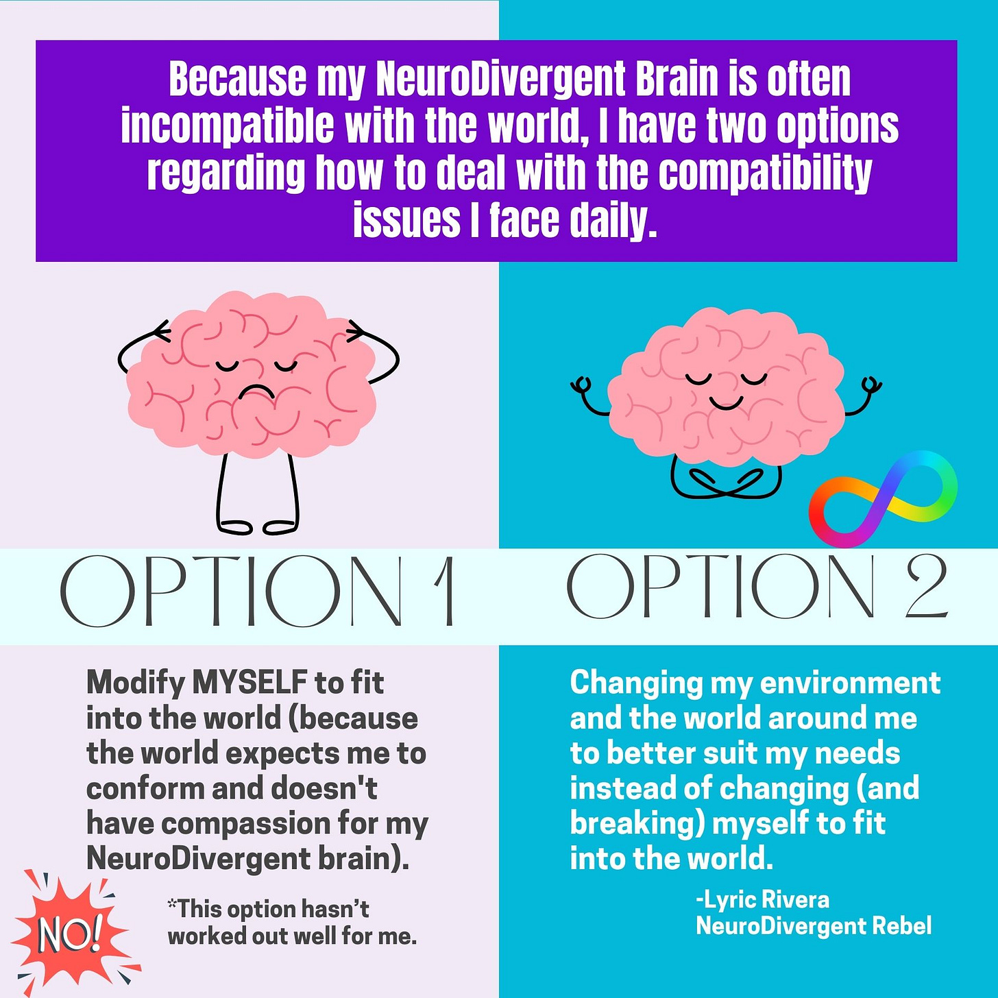 Because I am incompatible with the world, I have two options regarding how to deal with the compatibility issues I face daily. Option 1: Modify MYSELF to fit into the world (because the world expects me to conform and doesn't have compassion for my NeuroDivergent brain). Option 2: Changing my environment and the world around me to better suit my needs instead of changing (and breaking) myself to fit into the world. Because I am incompatible with the world, I have two options regarding how to deal with the compatibility issues I face daily. Option 1: Modify MYSELF to fit into the world (because the world expects me to conform and doesn't have compassion for my NeuroDivergent brain). Option 2: Changing my environment and the world around me to better suit my needs instead of changing (and breaking) myself to fit into the world.