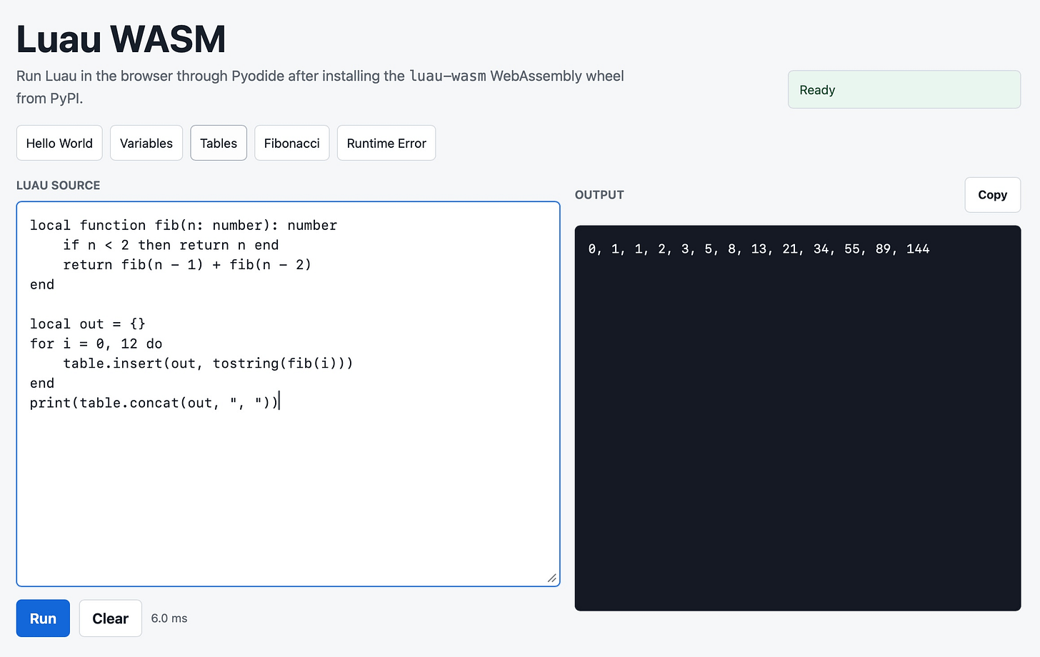 Screenshot of a web app titled "Luau WASM" with subtitle "Run Luau in the browser through Pyodide after installing the luau-wasm WebAssembly wheel from PyPI." A green "Ready" status badge is at top right. Below are example buttons: "Hello World", "Variables", "Tables", "Fibonacci", "Runtime Error". A "LUAU SOURCE" code editor contains: local function fib(n: number): number / if n < 2 then return n end / return fib(n - 1) + fib(n - 2) / end / local out = {} / for i = 0, 12 do / table.insert(out, tostring(fib(i))) / end / print(table.concat(out, ", ")). On the right is an "OUTPUT" panel with a "Copy" button showing dark terminal output: 0, 1, 1, 2, 3, 5, 8, 13, 21, 34, 55, 89, 144. At the bottom left are a blue "Run" button, a "Clear" button, and the text "6.0 ms". Screenshot of a web app titled "Luau WASM" with subtitle "Run Luau in the browser through Pyodide after installing the luau-wasm WebAssembly wheel from PyPI." A green "Ready" status badge is at top right. Below are example buttons: "Hello World", "Variables", "Tables", "Fibonacci", "Runtime Error". A "LUAU SOURCE" code editor contains: local function fib(n: number): number / if n < 2 then return n end / return fib(n - 1) + fib(n - 2) / end / local out = {} / for i = 0, 12 do / table.insert(out, tostring(fib(i))) / end / print(table.concat(out, ", ")). On the right is an "OUTPUT" panel with a "Copy" button showing dark terminal output: 0, 1, 1, 2, 3, 5, 8, 13, 21, 34, 55, 89, 144. At the bottom left are a blue "Run" button, a "Clear" button, and the text "6.0 ms".