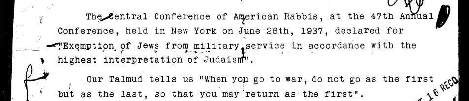 The Central Conference of American Rabbis, at the 47th Annual Conference, held in New York on June 26th, 1937, declared for “Exemption of Jews from military service in accordance with the highest interpretation of Judaism.”  Our Talmud tells us “When you go to war, do not go as the first but as the last, so that you may return as the first”. 