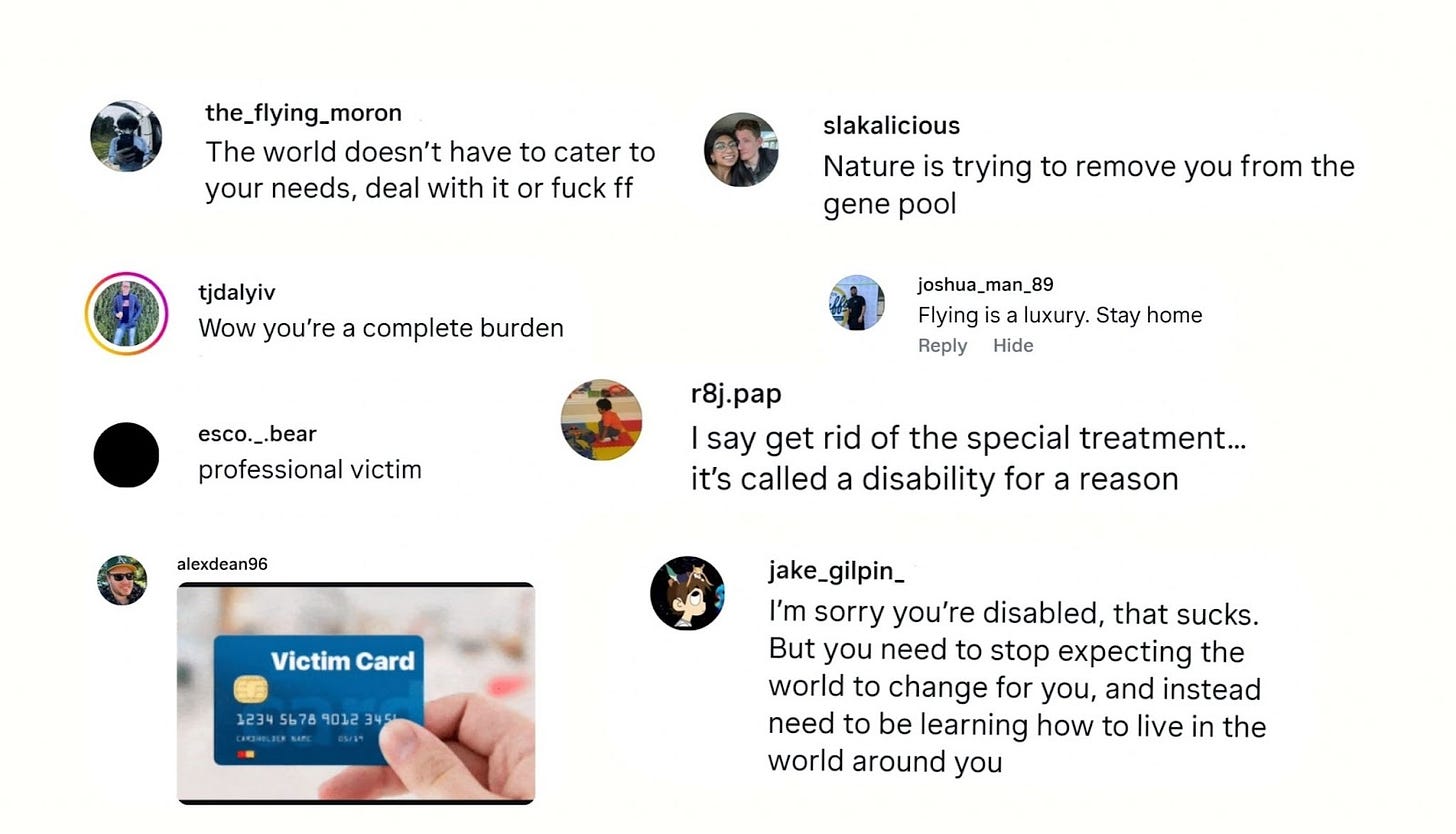 Instagram comments with typos included that say:  The world doesn’t have to cater to your needs, feal with it or fuck ff. @ the_flying_moron  Wow you’re a complete burden. @ tjdalyiv  professional victim @ esco._.bear  Image of a victim card like a credit card. @ alexdean96  Nature is trying to remove you from the gene pool. @ slakalicious  Flying is a luxury. Stay home. @ joshua_man_89  I say get rid of the special treatment… @ r8j.pap  I’m sorry you’re disabled, that sucks. But you need to stop expecting the world to change for you, and instead need to be learning how to live in the world around you. @ jake_gilpin_