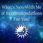 What’s New With Me & Recommendations For You!