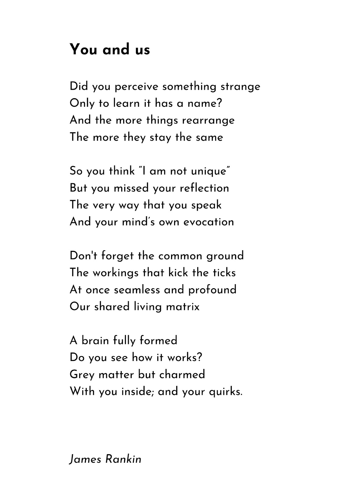 A poem: You and us  Did you perceive something strange Only to learn it has a name? And the more things rearrange  The more they stay the same  So you think “I am not unique” But you missed your reflection The very way that you speak  And your mind’s own evocation  Don't forget the common ground The workings that kick the ticks  At once seamless and profound  Our shared living matrix  A brain fully formed Do you see how it works? Grey matter but charmed With you inside; and your quirks.                                      James Rankin