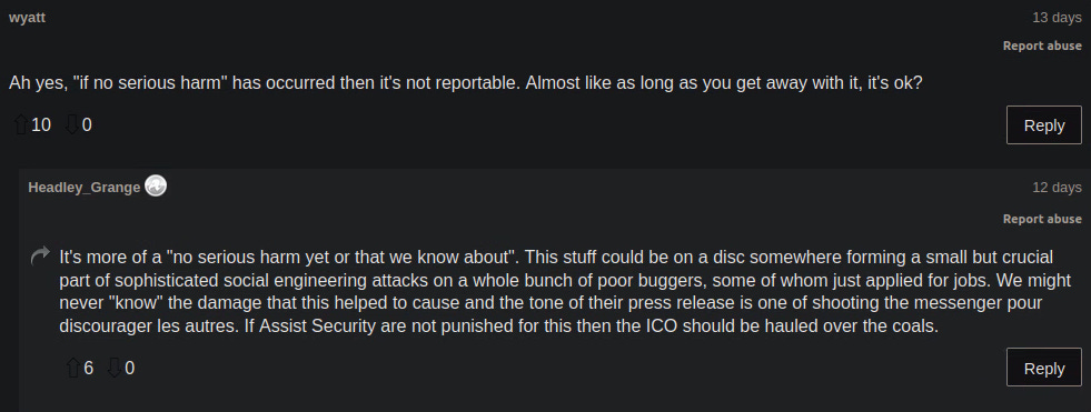 The screenshot shows 2 comments made on The Registers post, the first comment says: "Ah yes, "if no serious harm" has occurred then it's not reportable. Almost like as long as you get away with it, it's ok?" and the reply is: " It's more of a "no serious harm yet or that we know about". This stuff could be on a disc somewhere forming a small but crucial part of sophisticated social engineering attacks on a whole bunch of poor buggers, some of whom just applied for jobs. We might never "know" the damage that this helped to cause and the tone of their press release is one of shooting the messenger pour discourager les autres. If Assist Security are not punished for this then the ICO should be hauled over the coals."
