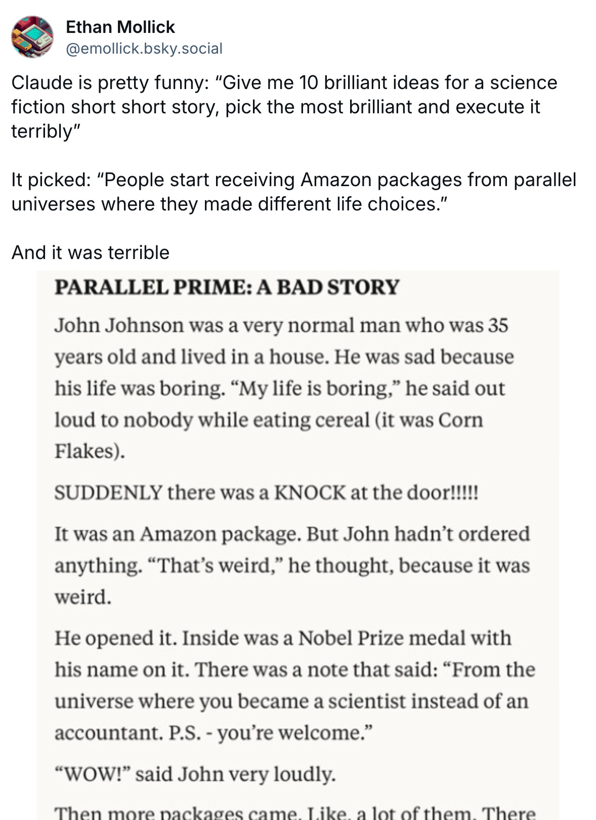 Claude is pretty funny: “Give me 10 brilliant ideas for a science fiction short short story, pick the most brilliant and execute it terribly”  It picked: “People start receiving Amazon packages from parallel universes where they made different life choices.”  And it was terrible