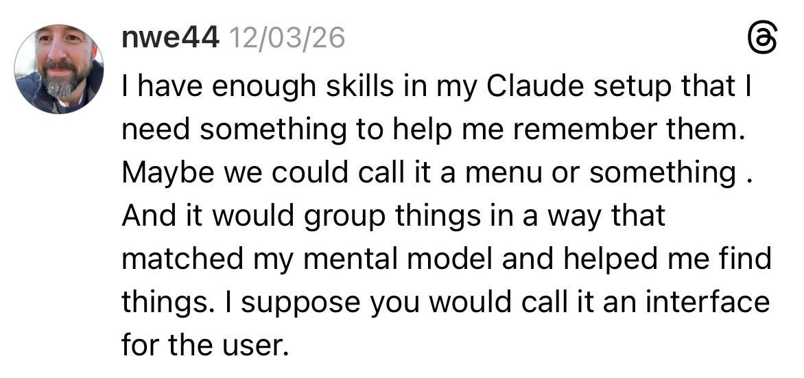 A screenshot of a post fro the social platform Threads. It reads: “I have enough skills in my Claude setup that I need something to help me remember them. Maybe we could call it a menu or something. And it would group things in a way that matched my mental model and helped me find things. I suppose you would call it an interface for the user.” A screenshot of a post fro the social platform Threads. It reads: “I have enough skills in my Claude setup that I need something to help me remember them. Maybe we could call it a menu or something. And it would group things in a way that matched my mental model and helped me find things. I suppose you would call it an interface for the user.”