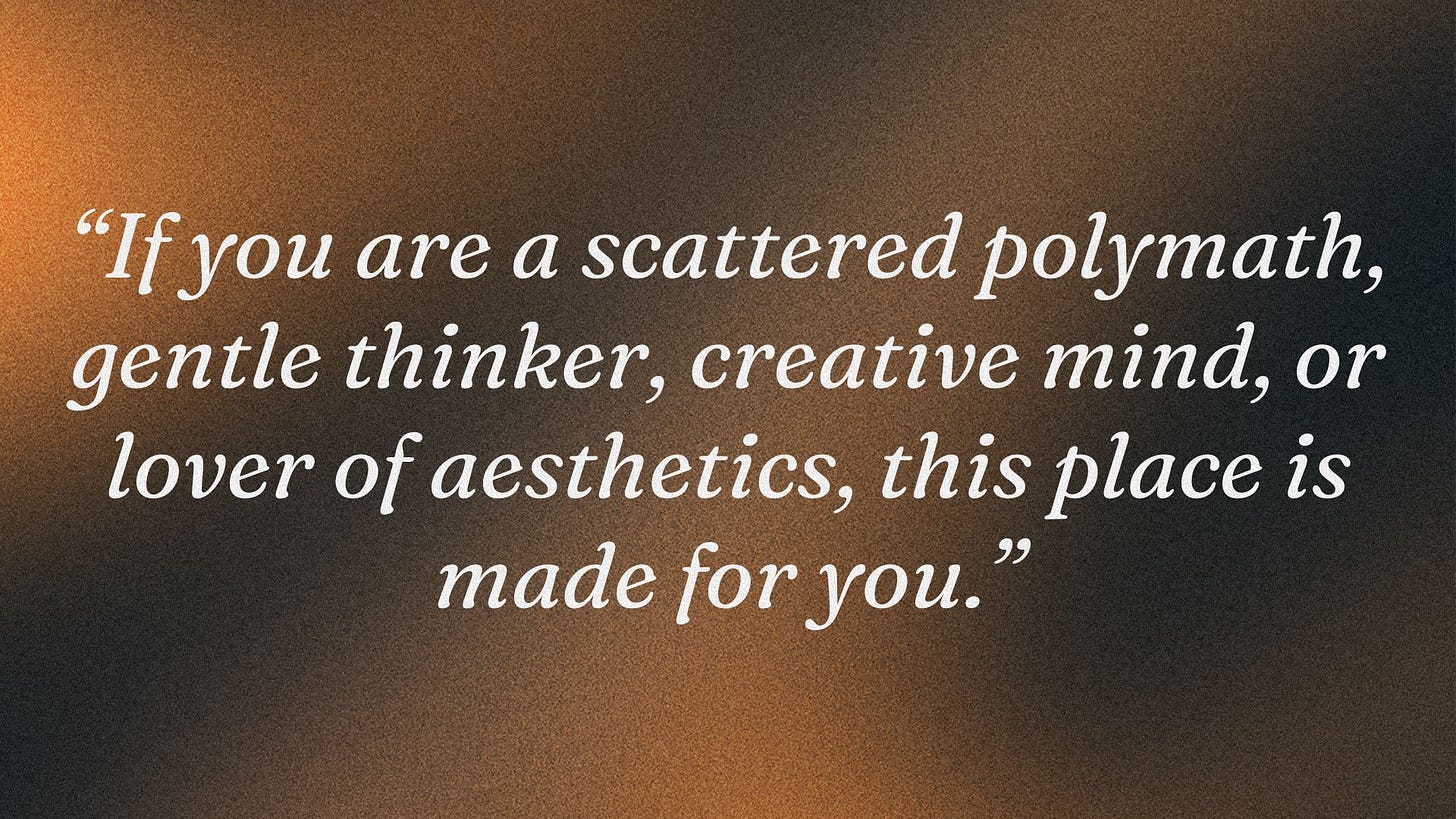 If you are a scattered polymath, gentle thinker, creative mind, or lover of aesthetics, this place is made for you.