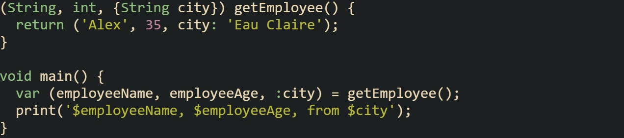 (String, int, {String city}) getEmployee() { return ('Alex', 35, city: 'Eau Claire'); } void main() { var (employeeName, employeeAge, :city) = getEmployee(); print('$employeeName, $employeeAge, from $city'); } (String, int, {String city}) getEmployee() { return ('Alex', 35, city: 'Eau Claire'); } void main() { var (employeeName, employeeAge, :city) = getEmployee(); print('$employeeName, $employeeAge, from $city'); }