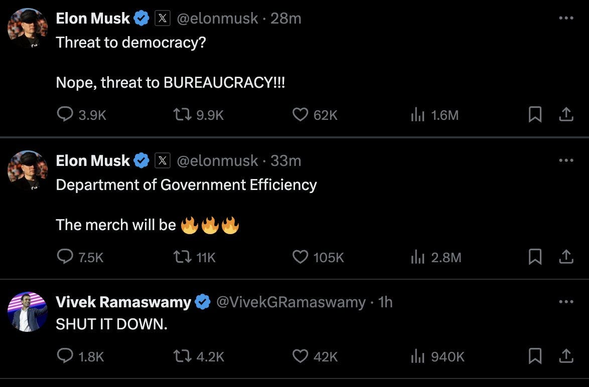 Elon: “Threat to democracy? Nope, threat to BUREAUCRACY!!!” Elon: “Department of Government Efficiency. The merch will be FIRE EMOJI FIRE EMOJI FIRE EMOJI.” Vivek: “SHUT IT DOWN.” Elon: “Threat to democracy? Nope, threat to BUREAUCRACY!!!” Elon: “Department of Government Efficiency. The merch will be FIRE EMOJI FIRE EMOJI FIRE EMOJI.” Vivek: “SHUT IT DOWN.”