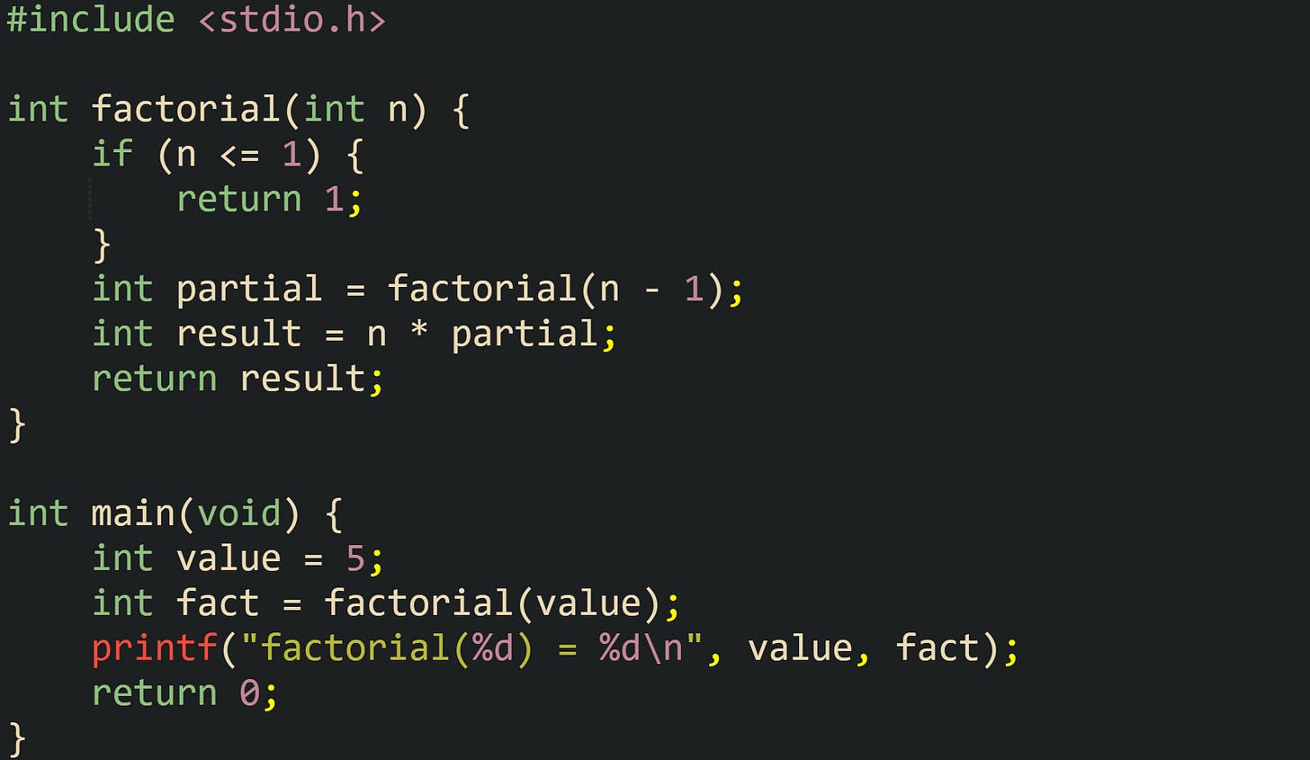 #include <stdio.h> int factorial(int n) { if (n <= 1) { return 1; } int partial = factorial(n - 1); int result = n * partial; return result; } int main(void) { int value = 5; int fact = factorial(value); printf("factorial(%d) = %d\n", value, fact); return 0; } #include <stdio.h> int factorial(int n) { if (n <= 1) { return 1; } int partial = factorial(n - 1); int result = n * partial; return result; } int main(void) { int value = 5; int fact = factorial(value); printf("factorial(%d) = %d\n", value, fact); return 0; }