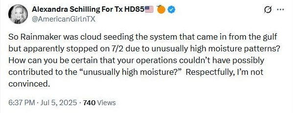 May be an image of text that says 'Alexandra Schilling For Tx HD85 @AmericanGirlnTX So Rainmaker was cloud seeding the system that came in from the gulf but apparently stopped on 7/2 due to unusually high moisture patterns? How can you be certain that your operations couldn't have possibly contributed to the "unusually high moisture?" Respectfully, I'm not convinced. 6:37 P Jul 5, 2025 740 Views'