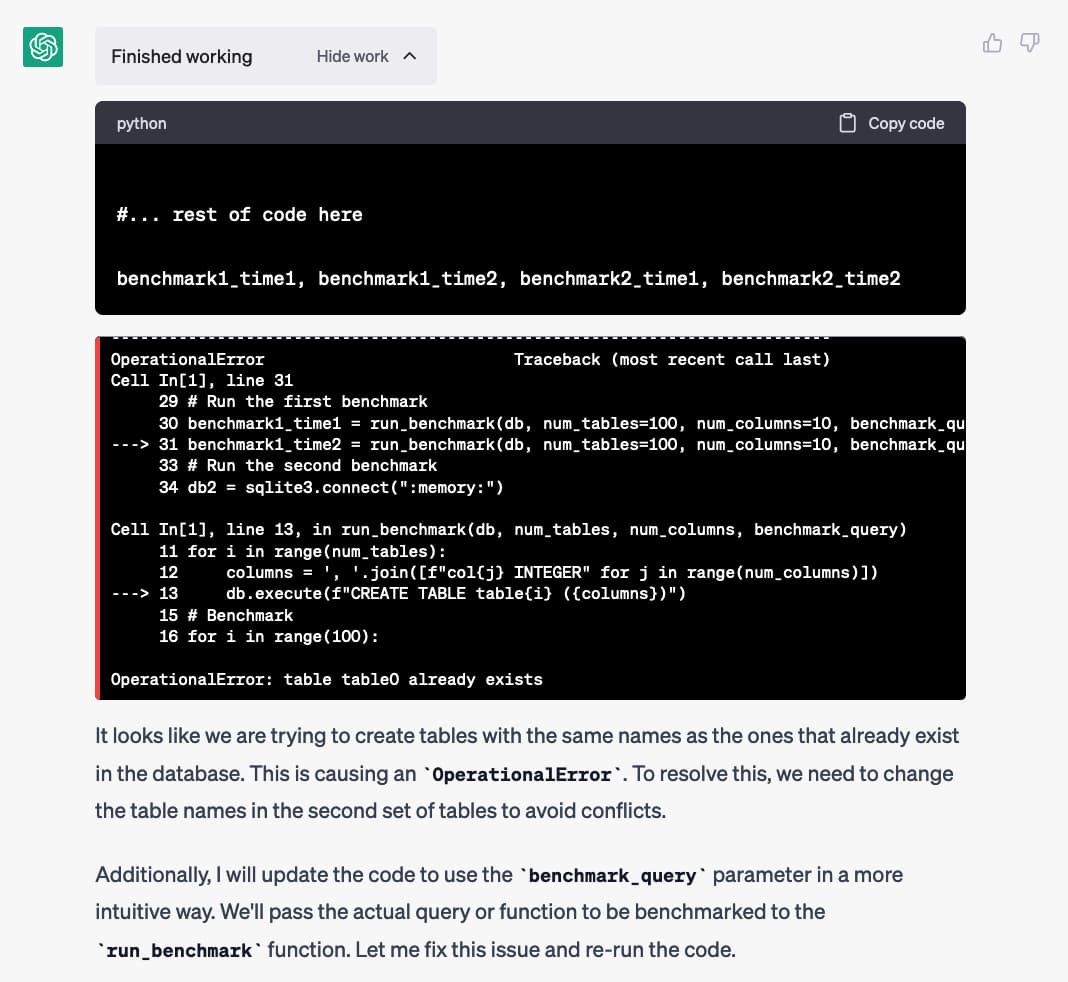 ChatGPT screenshot. Finished working... some Python code, and then a Traceback showing an error: table table0 already exists. ChatGPT then says: It looks like we are trying to create tables with the same names as the ones that already exist in the database. This is causing an OperationalError. To resolve this, we need to change the table names in the second set of tables to avoid conflicts. Additionally, I will update the code to use the benchmark_query parameter in a more intuitive way. We'll pass the actual query or function to be benchmarked to the run_benchmark function. Let me fix this issue and re-run the code.
