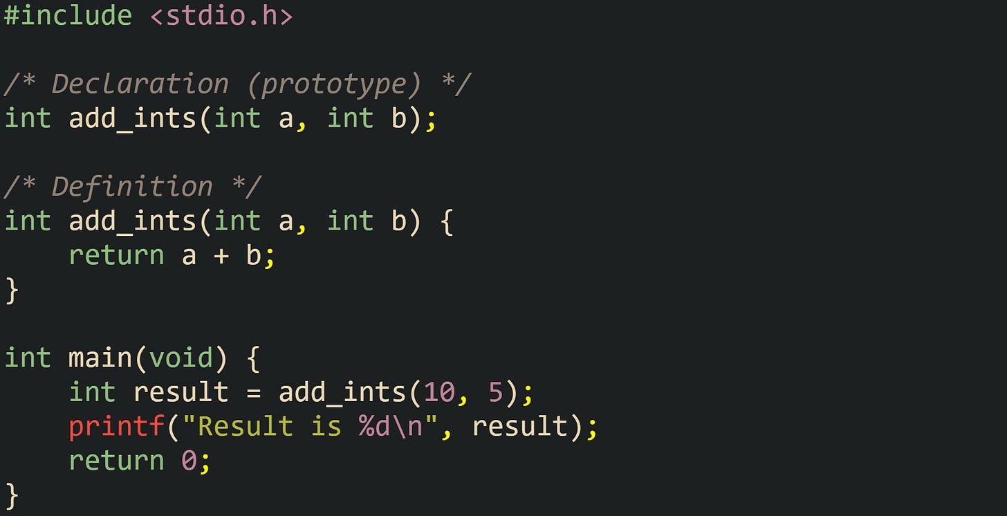 #include <stdio.h>  /* Declaration (prototype) */ int add_ints(int a, int b);  /* Definition */ int add_ints(int a, int b) {     return a + b; }  int main(void) {     int result = add_ints(10, 5);     printf("Result is %d\n", result);     return 0; }