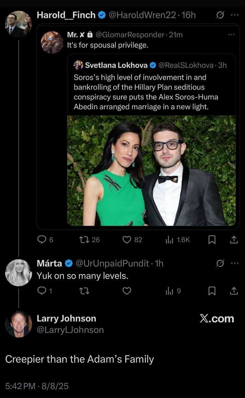 May be an image of 3 people and text that says 'Harold__Finch Harold_ Mr.x Mr. It's for spousal privilege. 動 Svetlana Lokhova Soros' s high level of involvement in and bankrolling of the Hillary Plan seditious conspiracy sure puts the Alex Soros- Soros-Huma Huma Abedin arranged marriage in new light. 1726 Márta UrUnpaidPundit.1h Yuk on so many levels. Larry Johnson @LarryLJohnson @LarryL X.com com Creepier than the Adam' CrepierthantheAdam'sFamily S Family'