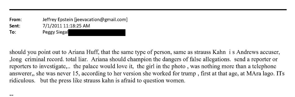 should you point out to Ariana Huff, that the same type of person, same as strauss Kahn is Andrews accuser, long criminal record. total liar. Ariana should champion the dangers of false allegations. send a reporter or reporters to investigate,.. the palace would love it, the girl in the photo, was nothing more than a telephone answerer,, she was never 15, according to her version she worked for trump, first at that age, at MAra lago. ITs ridiculous. but the press like strauss kahn is afraid to question women.