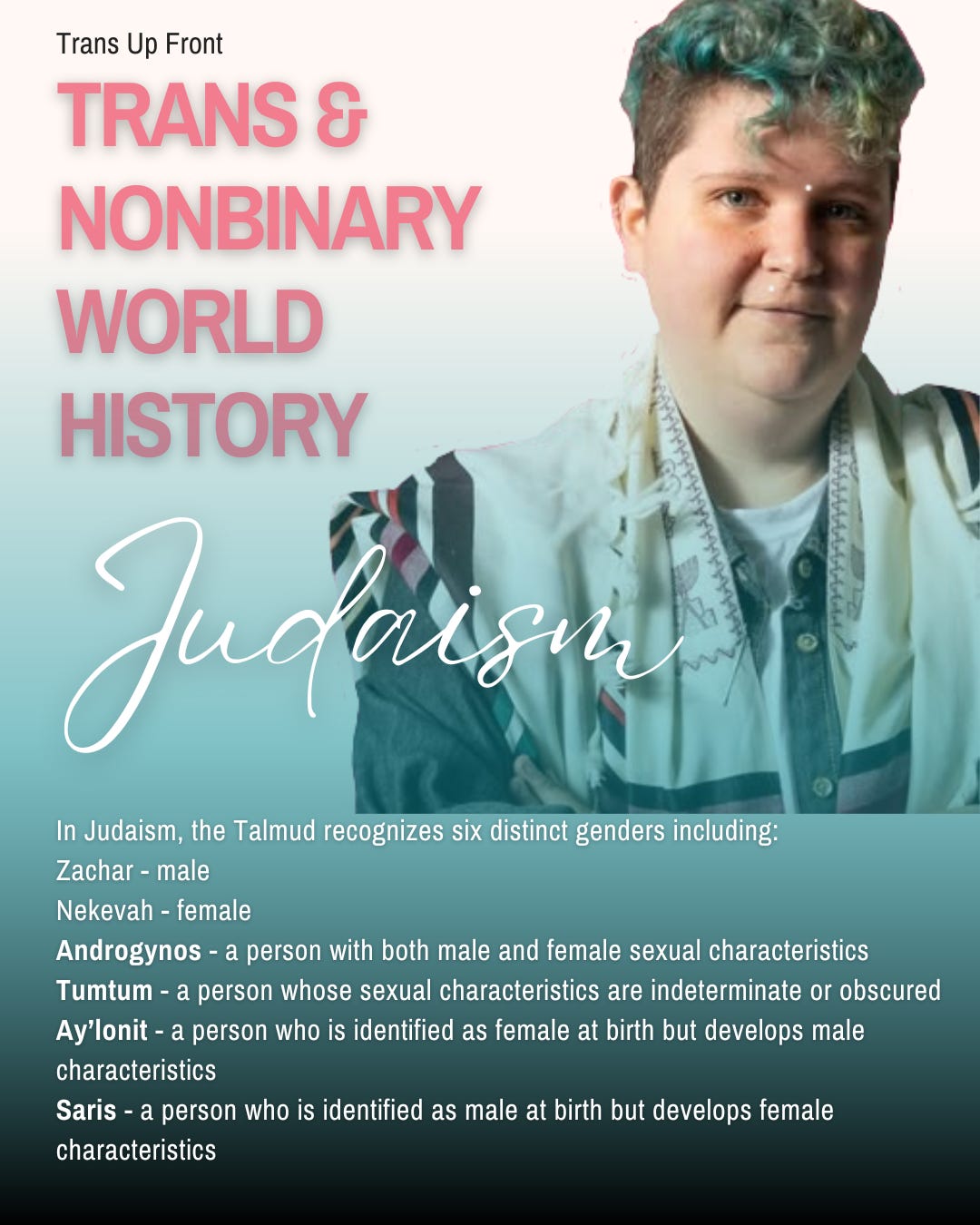 Infographic with blue to white gradient background and text: Trans Up Front Trans & Nonbinary World History: Judaism | In Judaism, the Talmud recognizes six distinct genders including: Zachar - male Nekevah - female Androgynos - a person with both male and female sexual characteristics Tumtum - a person whose sexual characteristics are indeterminate or obscured Ay’lonit - a person who is identified as female at birth but develops male characteristics Saris - a person who is identified as male at birth but develops female characteristics