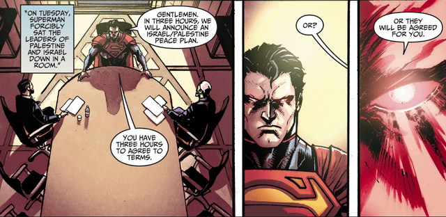 r/DCcomics - "ON TUESDAY, SUPERMAN FORCIBLY SAT THE LEADERS OF PALESTINE AND ISRAEL DOWN IN A ROOM." GENTLEMEN. IN THREE HOURS, WE WILL ANNOUNCE AN ISRAEL/PALESTINE PEACE PLAN. OR THEY WILL BE AGREED FOR YOU. OR? YOU HAVE THREE HOURS TO AGREE TO TERMS.