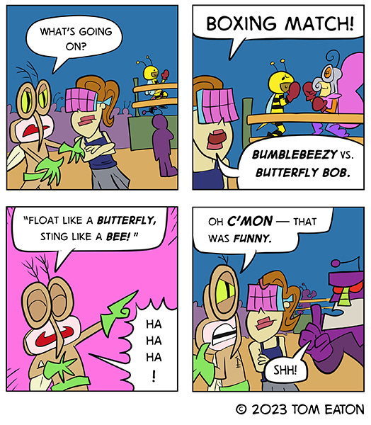 Mean Mosquito asks an insect wearing an eight-lensed goggles what is going on. Behind them is a boxing ring with a giant bee fighting a giant butterfly. The eight-eyed insect replies, “Bumblebeezy vs. Butterfly Bob.” Mean Mosquito says, “Float like a butterfly, sting like a bee.” The other bug doesn’t laugh. He says, “Oh come on, that was funny.” A giant purple bug pops into the frame to shoosh them.