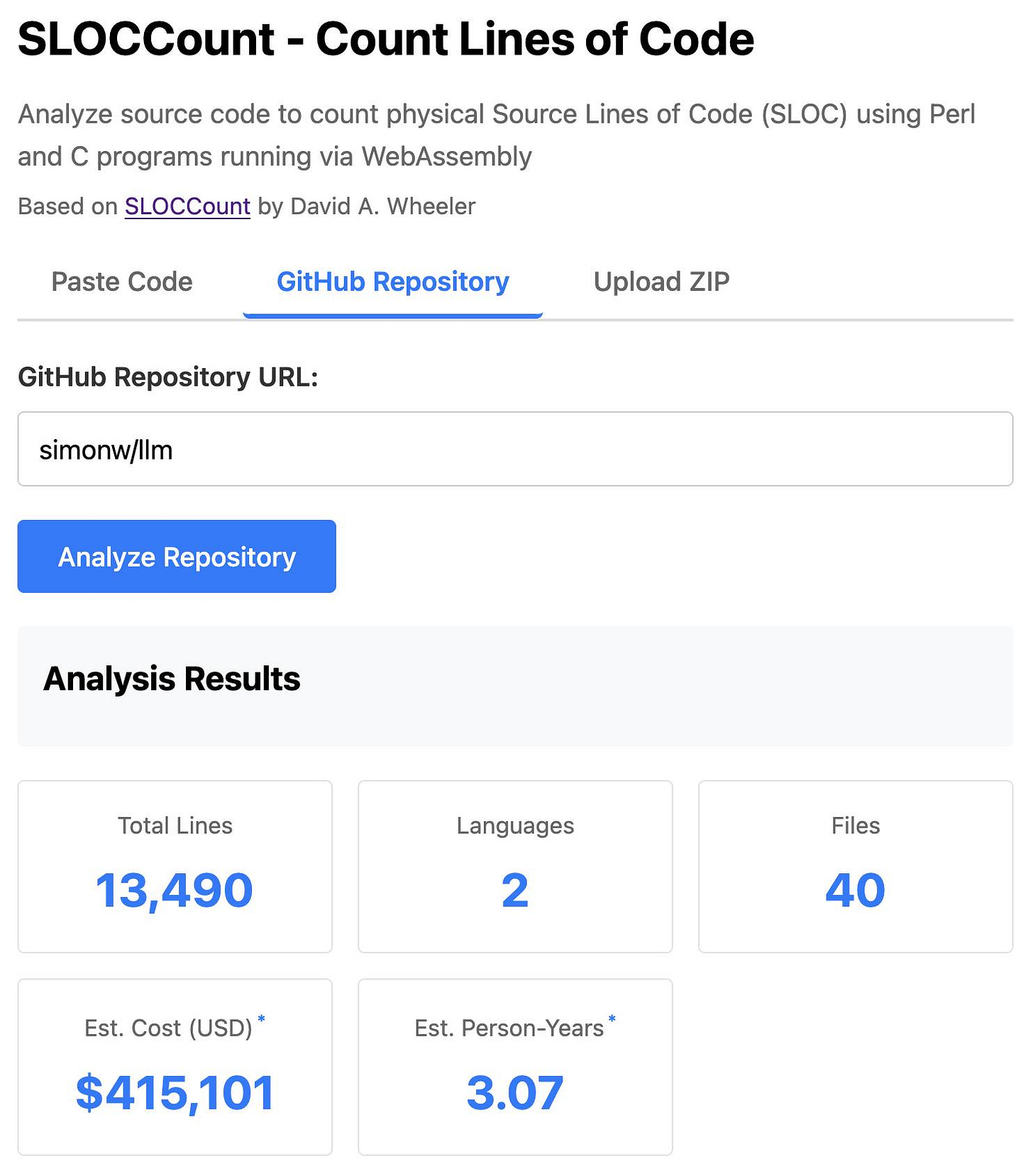 Screenshot of SLOCCount web application showing code analysis interface. The page header reads "SLOCCount - Count Lines of Code" with subtitle "Analyze source code to count physical Source Lines of Code (SLOC) using Perl and C programs running via WebAssembly" and "Based on SLOCCount by David A. Wheeler". Three tabs are shown: "Paste Code", "GitHub Repository" (selected), and "Upload ZIP". Below is a text input field labeled "GitHub Repository URL:" containing "simonw/llm" and a blue "Analyze Repository" button. The Analysis Results section displays five statistics: Total Lines: 13,490, Languages: 2, Files: 40, Est. Cost (USD)*: $415,101, and Est. Person-Years*: 3.07. Screenshot of SLOCCount web application showing code analysis interface. The page header reads "SLOCCount - Count Lines of Code" with subtitle "Analyze source code to count physical Source Lines of Code (SLOC) using Perl and C programs running via WebAssembly" and "Based on SLOCCount by David A. Wheeler". Three tabs are shown: "Paste Code", "GitHub Repository" (selected), and "Upload ZIP". Below is a text input field labeled "GitHub Repository URL:" containing "simonw/llm" and a blue "Analyze Repository" button. The Analysis Results section displays five statistics: Total Lines: 13,490, Languages: 2, Files: 40, Est. Cost (USD)*: $415,101, and Est. Person-Years*: 3.07.
