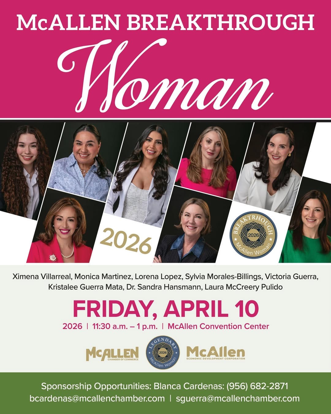 May be an image of text that says 'McALLEN BREAKTHROUGH Woman 2026 የስቨያ RHOL Ma Wemsn Ximena Villarreal, Monica Martinez, Lorena Lopez, Sylvia Morales-Billings, Victoria Guerra, Kristalee Guerra Mata, Dr. Sandra Hansmann, Laura McCreery Pulido FRIDAY, APRIL 10 2026 |11:30 a.m. p.m. McAllen Convention Center MCALLEN CHAMELECF McAllen REOMSMIE.EMIMLONTIF.CETRSATOM BCΩμOΝΙ VELORNEHT KoBnonaTaΗ Sponsorship Opportunities: Blanca Cardenas: (956) 682-2871 bcardenas@macllenchamber.com sgura@mallenchamber.com' May be an image of text that says 'McALLEN BREAKTHROUGH Woman 2026 የስቨያ RHOL Ma Wemsn Ximena Villarreal, Monica Martinez, Lorena Lopez, Sylvia Morales-Billings, Victoria Guerra, Kristalee Guerra Mata, Dr. Sandra Hansmann, Laura McCreery Pulido FRIDAY, APRIL 10 2026 |11:30 a.m. p.m. McAllen Convention Center MCALLEN CHAMELECF McAllen REOMSMIE.EMIMLONTIF.CETRSATOM BCΩμOΝΙ VELORNEHT KoBnonaTaΗ Sponsorship Opportunities: Blanca Cardenas: (956) 682-2871 bcardenas@macllenchamber.com sgura@mallenchamber.com'