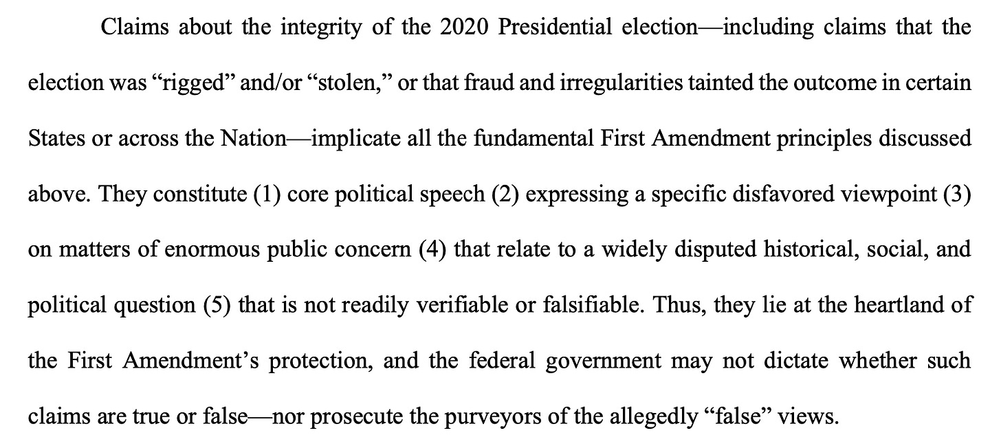Claims about the integrity of the 2020 Presidential election—including claims that the election was “rigged” and/or “stolen,” or that fraud and irregularities tainted the outcome in certain States or across the Nation—implicate all the fundamental First Amendment principles discussed above. They constitute (1) core political speech (2) expressing a specific disfavored viewpoint (3) on matters of enormous public concern (4) that relate to a widely disputed historical, social, and political question (5) that is not readily verifiable or falsifiable. Thus, they lie at the heartland of the First Amendment’s protection, and the federal government may not dictate whether such claims are true or false—nor prosecute the purveyors of the allegedly “false” views.