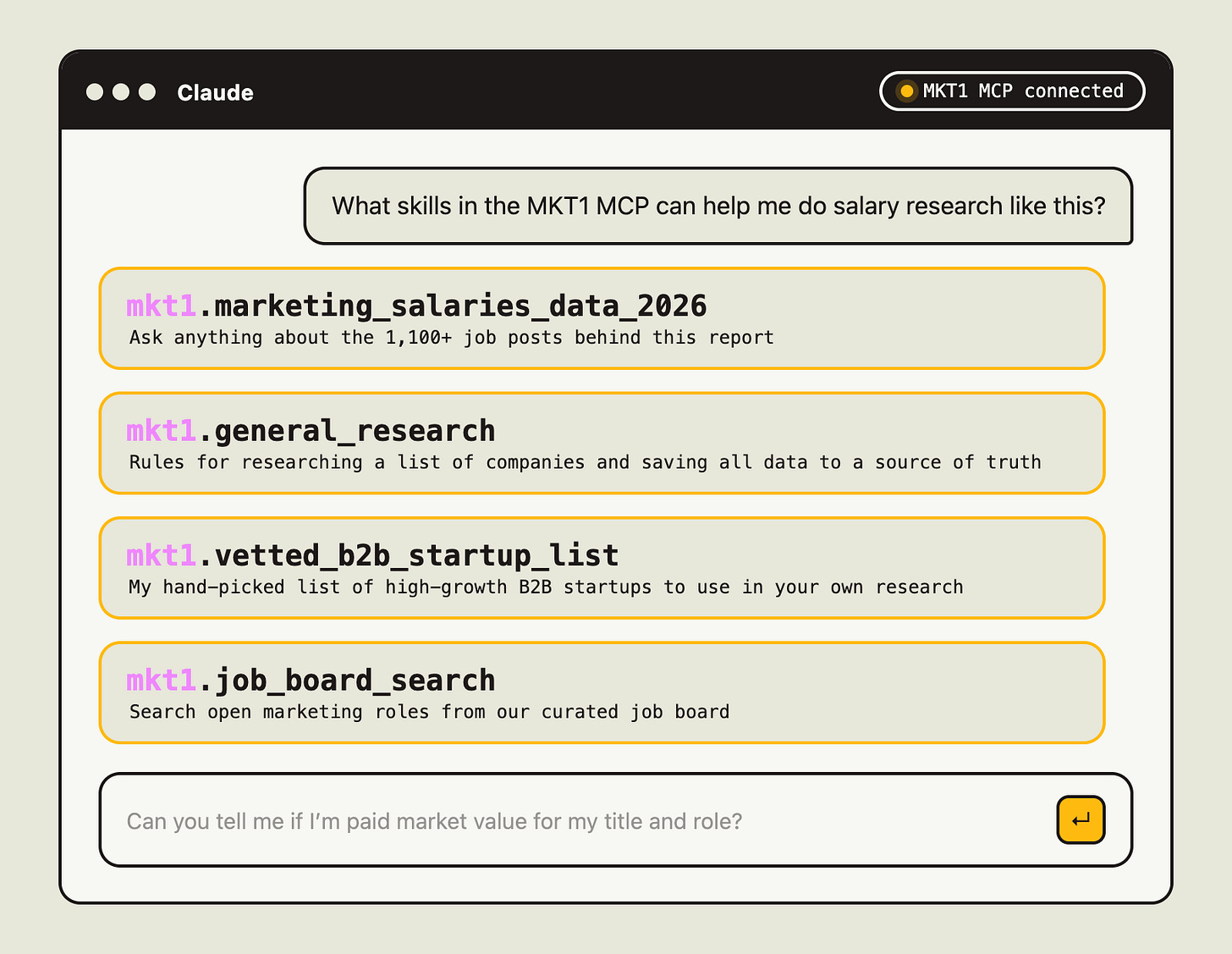 Mockup of a Claude chat window with the MKT1 MCP connected, answering "What skills in the MKT1 MCP can help me do salary research like this?" It lists 4 skills: marketing_salaries_data_2026 for asking about the 1,100+ job posts, general_research for researching a list of companies, vetted_b2b_startup_list for a hand-picked list of high-growth B2B startups, and job_board_search for searching open marketing roles. Mockup of a Claude chat window with the MKT1 MCP connected, answering "What skills in the MKT1 MCP can help me do salary research like this?" It lists 4 skills: marketing_salaries_data_2026 for asking about the 1,100+ job posts, general_research for researching a list of companies, vetted_b2b_startup_list for a hand-picked list of high-growth B2B startups, and job_board_search for searching open marketing roles.