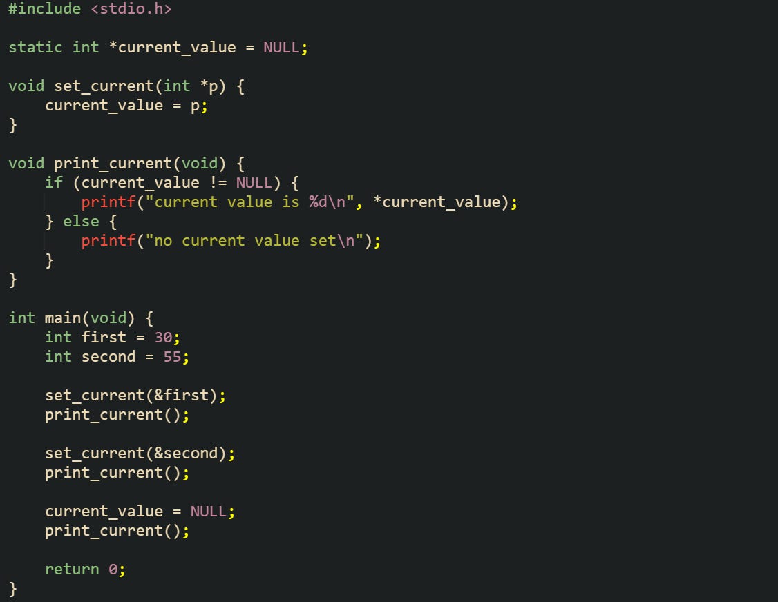 #include <stdio.h> static int *current_value = NULL; void set_current(int *p) { current_value = p; } void print_current(void) { if (current_value != NULL) { printf("current value is %d\n", *current_value); } else { printf("no current value set\n"); } } int main(void) { int first = 30; int second = 55; set_current(&first); print_current(); set_current(&second); print_current(); current_value = NULL; print_current(); return 0; } #include <stdio.h> static int *current_value = NULL; void set_current(int *p) { current_value = p; } void print_current(void) { if (current_value != NULL) { printf("current value is %d\n", *current_value); } else { printf("no current value set\n"); } } int main(void) { int first = 30; int second = 55; set_current(&first); print_current(); set_current(&second); print_current(); current_value = NULL; print_current(); return 0; }