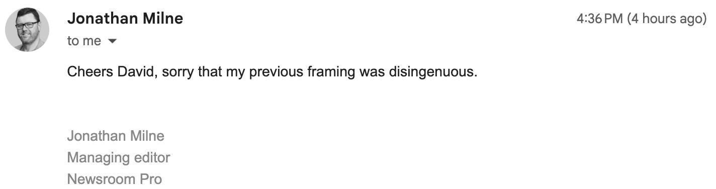 "Cheers David, sorry that my previous framing was disingenuous.   Jonathan Milne Managing editor Newsroom Pro"