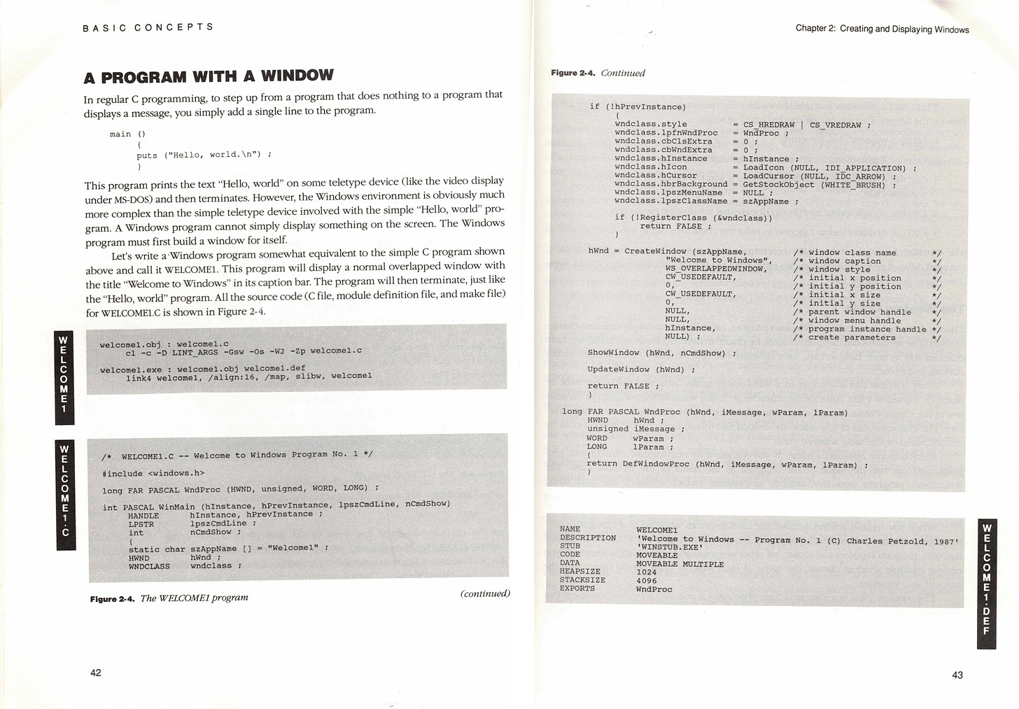 A PROGRAM WITH A WINDOW In regular C programming, to step up from a program that does nothing to a program that displays a message, you simply add a single line to the program main puts ("Hello, world. \n") This program prints the text "Hello, world" on some teletype device (like the video display under MS-DOS) and then terminates. However, the Windows environment is obviously much more complex than the simple teletype device involved with the simple "Hello, world" pro-gram. A Windows program cannot simply display something on the screen. The Windows program must first build a window for itself. Let's write a Windows program somewhat equivalent to the simple C program shown above and call it WELCOME. This program will display a normal overlapped window with the title "Welcome to Windows" in its caption bar. The program will then terminate, just like the "Hello, world" program. All the source code (C file, module definition file, and make file) for WELCOME1.C is shown in Figure 2-4. welcomel.obj: welcomel.c c1 -c -D LINT_ARGS -Gsw -Os -W2 -2p welcomel.c welcomel.exe: welcomel.obj welcomel.def link4 welcomel, /align:16, /map, slibw, welcomel - m300r m& W E •ог M E WELCOME1.C -_ Welcome to Windows Program No. 1 */ #inelude <windows…h> long FAR PASCAL WndProc (HWND, unsigned, WORD, LONG) ; int PASCAL WinMain (hInstance, hPrevInstance, 1pszCmdLine, ncmdshow) HANDLE Instance, hPrevInstance LPSTR 1pszCmdLine int IWel come? " static char szAppName |] = HWND WNDCLASS hand undalass Figure 2-4. The WELCOME1 program (continued) 42 Chapter 2: Creating and Displaying Windows Figure 2.4. Continued if (!hPrevInstance) wnoclass style wndclass.lpfnWndProc CS HREDRAW CS VREDRAW WndProc wndclass.cbClsExtra wndclass.cbWndExtra wndclass.hInstance = Instance wndclass.hIcon = LoadIcon (NULL, IDI_APPLICATION) wndclass.hCursor = LoadCursor (NULL, IDC_ARROW) wndclass.hbrBackground = GetstockObject (WHITE BRUSH) wndclass.1pszMenuName WnOClass._oszClassName SzAppName if (!RegisterClass (Swndclass)) return FALSE hWnd = CreateWindow (szAppName, "Welcome to Windows! WS _OVERLAPPEDWINDOW, _USEDEFAULT, 0, CW_USEDEFAULT, NULL, NULL, hInstance, NULL) ; window class name window caution window style initial x position /* initial y position * initial x size initial y size * parent window handle window menu handle program instance handle /* create parameters Showwindow (hwnd, nCmdshow); Updatewindow (hwnd); return FALSE long FAR PASCAL WndProc (hWnd, iMessage, waram, 1Param) HWND hwnd unsigned iMessage WORD LONG Paran return DefwindowProc (hWnd, iMessage, waram, 1Param) NAME DESCRIPTION STUB CODE DATA HEAPSIZE STACKSIZE EXPORTS WELCOME1 Welcome to Windows 'WINSTUB. EXE MOVEABLE MOVEABLE MULTIPLE 1024 1006 WndProc