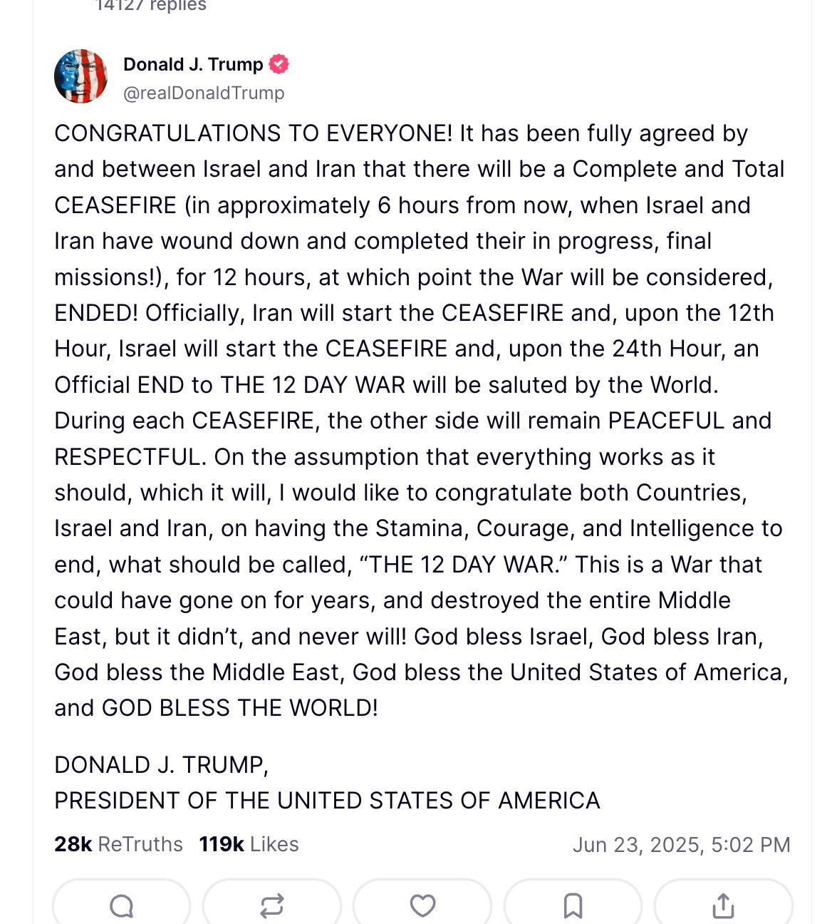 CONGRATULATIONS TO EVERYONE! It has been fully agreed by and between Israel and Iran that there will be a Complete and Total CEASEFIRE (in approximately 6 hours from now, when Israel and Iran have wound down and completed their in progress, final missions!), for 12 hours, at which point the War will be considered, ENDED! Officially, Iran will start the CEASEFIRE and, upon the 12th Hour, Israel will start the CEASEFIRE and, upon the 24th Hour, an Official END to THE 12 DAY WAR will be saluted by the World. During each CEASEFIRE, the other side will remain PEACEFUL and RESPECTFUL. On the assumption that everything works as it should, which it will, I would like to congratulate both Countries, Israel and Iran, on having the Stamina, Courage, and Intelligence to end, what should be called, “THE 12 DAY WAR.” This is a War that could have gone on for years, and destroyed the entire Middle East, but it didn’t, and never will! God bless Israel, God bless Iran, God bless the Middle East, God bless the United States of America, and GOD BLESS THE WORLD! DONALD J. TRUMP, PRESIDENT OF THE UNITED STATES OF AMERICA CONGRATULATIONS TO EVERYONE! It has been fully agreed by and between Israel and Iran that there will be a Complete and Total CEASEFIRE (in approximately 6 hours from now, when Israel and Iran have wound down and completed their in progress, final missions!), for 12 hours, at which point the War will be considered, ENDED! Officially, Iran will start the CEASEFIRE and, upon the 12th Hour, Israel will start the CEASEFIRE and, upon the 24th Hour, an Official END to THE 12 DAY WAR will be saluted by the World. During each CEASEFIRE, the other side will remain PEACEFUL and RESPECTFUL. On the assumption that everything works as it should, which it will, I would like to congratulate both Countries, Israel and Iran, on having the Stamina, Courage, and Intelligence to end, what should be called, “THE 12 DAY WAR.” This is a War that could have gone on for years, and destroyed the entire Middle East, but it didn’t, and never will! God bless Israel, God bless Iran, God bless the Middle East, God bless the United States of America, and GOD BLESS THE WORLD! DONALD J. TRUMP, PRESIDENT OF THE UNITED STATES OF AMERICA