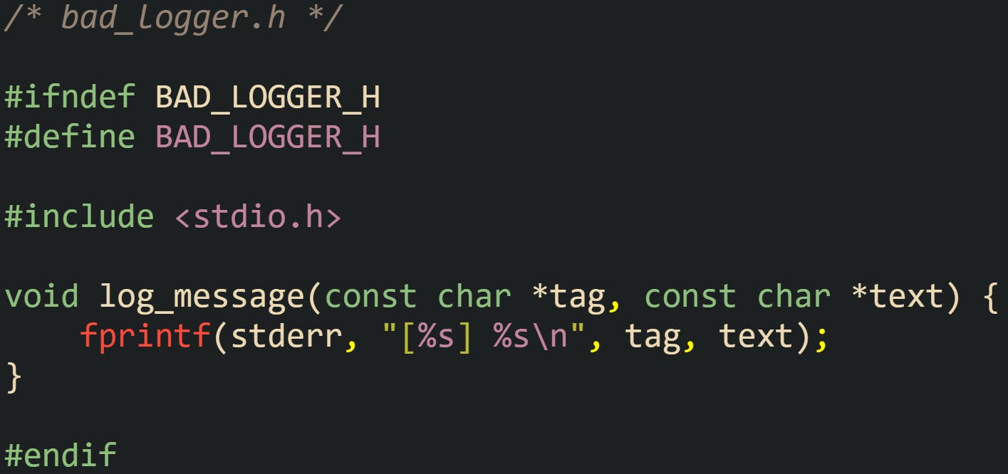 /* bad_logger.h */  #ifndef BAD_LOGGER_H #define BAD_LOGGER_H  #include <stdio.h>  void log_message(const char *tag, const char *text) {     fprintf(stderr, "[%s] %s\n", tag, text); }  #endif