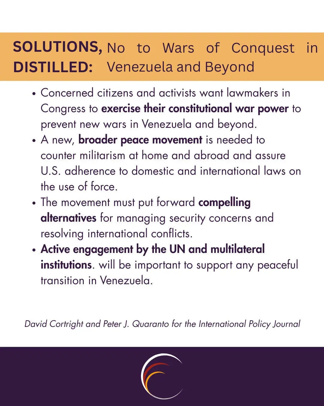 SOLUTIONS, DISTILLED:
No to Wars of Conquest in Venezuela and Beyond

Concerned citizens and activists want lawmakers in Congress to exercise their constitutional war power to prevent new wars in Venezuela and beyond.
A new, broader peace movement is needed to counter militarism at home and abroad and assure U.S. adherence to domestic and international laws on the use of force.
The movement must put forward compelling alternatives for managing security concerns and resolving international conflicts.
Active engagement by the UN and multilateral institutions. will be important to support any peaceful transition in Venezuela.

David Cortright and Peter J. Quaranto for the International Policy Journal