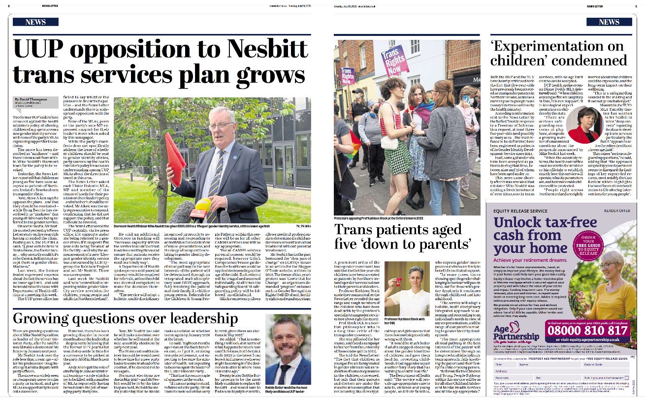 Two-page newspaper spread from the News Letter dated Tuesday, 29 July 2025, focusing on political controversy over Northern Ireland Health Minister Mike Nesbitt’s trans healthcare funding plans.  Left Page: Main headline: “UUP opposition to Nesbitt trans services plan grows.”  Main article by David Thompson outlines political backlash from Ulster Unionist Party (UUP) members regarding £800,000 funding for a gender identity service.  Large central image shows Mike Nesbitt outdoors in a grey suit, holding documents and a red folder while speaking to reporters.  Sub-article at the bottom: “Growing questions over leadership” discussing doubts about UUP leadership stability.  Right Page: Top article: “‘Experimentation on children’ condemned.” Discusses criticism of transgender healthcare for youth, featuring a photo of Carla Lockhart MP in a circular inset.  Mid-page photo shows protesters holding “Trans Rights Now” placards, standing together outside, one protester in a patterned skirt and boots engaging with another person. Caption: “Protesters speaking of Patrick Harvie blocks at the Oxford Union in 2023.”  Article headline beneath photo: “Trans patients aged five ‘down to parents’.” Focuses on parental roles and medical consent for young transgender patients.  Bottom right advert: “Unlock tax-free cash from your home” by Age Partnership, featuring a smiling elderly woman with glasses using a smartphone.