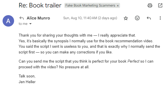  Thank you for sharing your thoughts with me — I really appreciate that. Yes, it’s basically the synopsis I normally use for the book recommendation video. You said the script I sent is useless to you, and that is exactly why I normally send the script first — so you can make any corrections if you like.  Can you send me the script that you think is perfect for your book Perfect so I can proceed with the video? No pressure at all.  Talk soon, Jen Heller.
