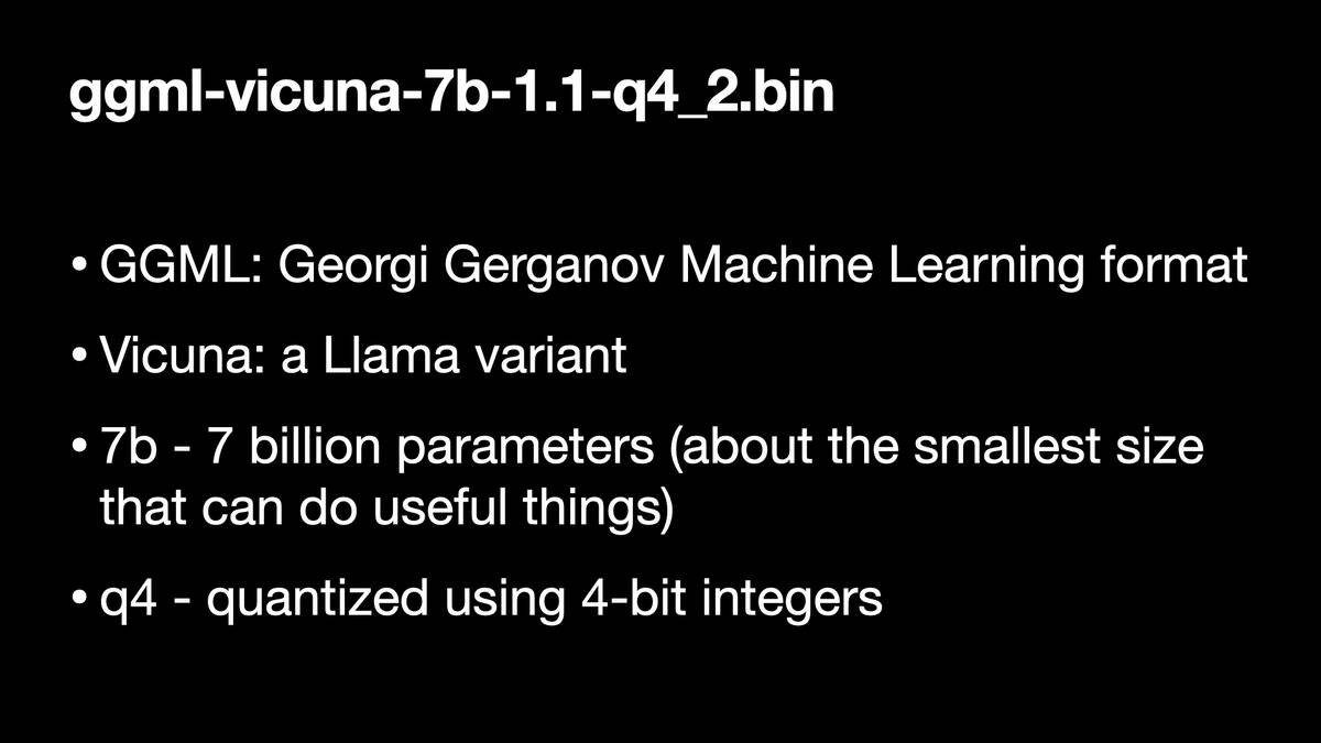 ggmi-vicuna-7b-1.1-q4_2.bin

* GGML: Georgi Gerganov Machine Learning format
* Vicuna: a Llama variant
* 7b - 7 billion parameters (about the smallest size
that can do useful things)
* g4 - quantized using 4-bit integers