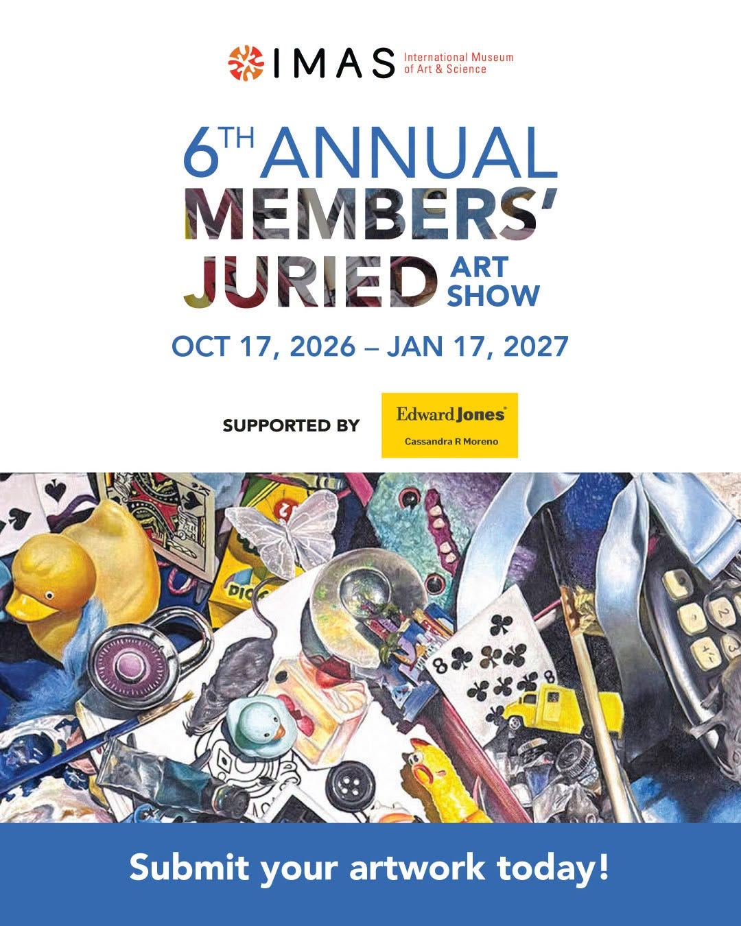 May be art of text that says '#IMAS ofArt International InternationalMuscum Museum fArt&Science Science 6T ANNUAL MEMBERS' JURIED ART SHOW OCT 17, 2026- JAN 17, 2027 SUPPORTED BY Edward EdwardJones CassandraRMorono DIO 8 ಶಹికశ 哈哈哈 Submit your artwork today!' May be art of text that says '#IMAS ofArt International InternationalMuscum Museum fArt&Science Science 6T ANNUAL MEMBERS' JURIED ART SHOW OCT 17, 2026- JAN 17, 2027 SUPPORTED BY Edward EdwardJones CassandraRMorono DIO 8 ಶಹికశ 哈哈哈 Submit your artwork today!'