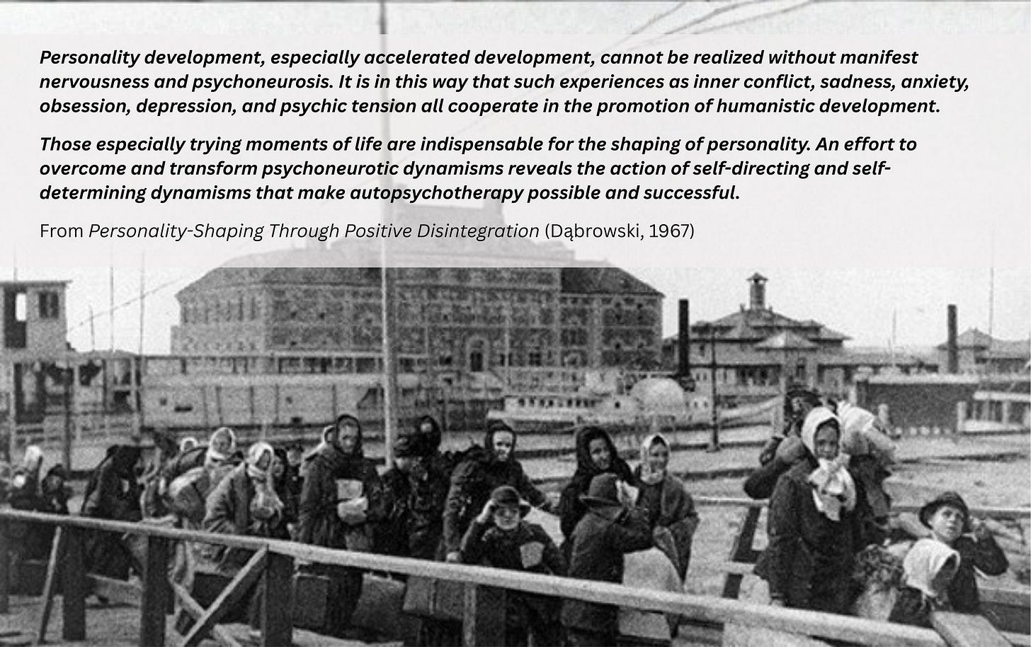 May be an image of one or more people, crowd and text that says 'Personality development, especially accelerated development, cannot be realized without manifest nervousness and psychoneurosis. It is in this way that such experiences as inner conflict, sadness, anxiety, obsession, depression, and psychic tension all cooperate in the promotion of humanistic development. Those especially trying moments of life are indispensable for the shaping of personality. An effort to overcome and transform psychoneurotic dynamisms reveals the action of self-directing and self- determining dynamisms that make autopsychotherapy possible and successful. From Personality-Shaping Through Positive Disintegration (Dąbrowski, 1967)' May be an image of one or more people, crowd and text that says 'Personality development, especially accelerated development, cannot be realized without manifest nervousness and psychoneurosis. It is in this way that such experiences as inner conflict, sadness, anxiety, obsession, depression, and psychic tension all cooperate in the promotion of humanistic development. Those especially trying moments of life are indispensable for the shaping of personality. An effort to overcome and transform psychoneurotic dynamisms reveals the action of self-directing and self- determining dynamisms that make autopsychotherapy possible and successful. From Personality-Shaping Through Positive Disintegration (Dąbrowski, 1967)'