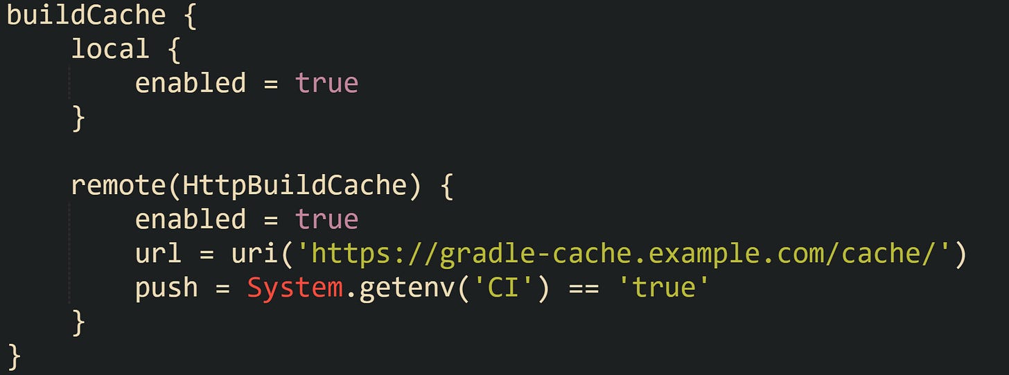 buildCache {     local {         enabled = true     }      remote(HttpBuildCache) {         enabled = true         url = uri('https://gradle-cache.example.com/cache/')         push = System.getenv('CI') == 'true'     } }