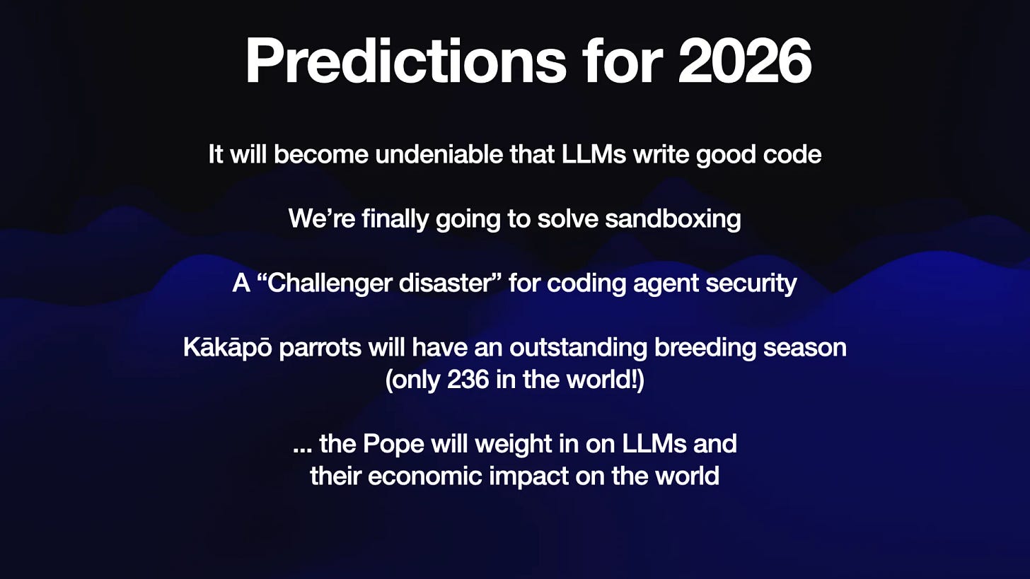 Predictions for 2026

It will become undeniable that LLMs write good code
We're finally going to solve sandboxing
A “Challenger disaster” for coding agent security
Kakapo parrots will have an outstanding breeding season
(only 236 in the world!)

... the Pope will weigh in on LLMs and
their economic impact on the world