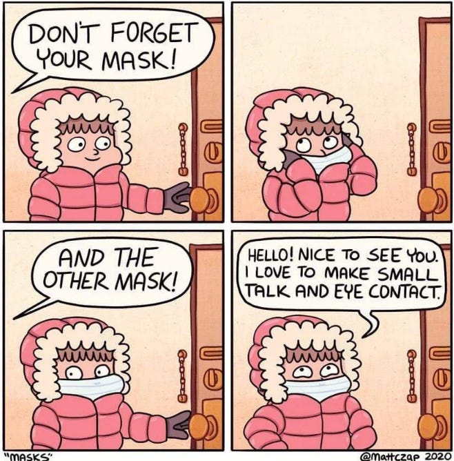 A four-panel comic shows a bundled-up character wearing a puffy winter coat with a fur-lined hood.  In the first panel, someone off-screen says, "DON'T FORGET YOUR MASK!" The character stands by the door, holding the doorknob.  In the second panel, the voice adds, "AND THE OTHER MASK!" The character looks confused.  In the third panel, the character puts on a medical face mask over their mouth and nose.  In the fourth panel, now wearing both a winter hood and a face mask, the character steps outside and says cheerfully, "HELLO! NICE TO SEE YOU. I LOVE TO MAKE SMALL TALK AND EYE CONTACT."  Captioned "MASKS" by @MattCzap, 2020. The comic humorously contrasts pandemic face masks with social “masks.”