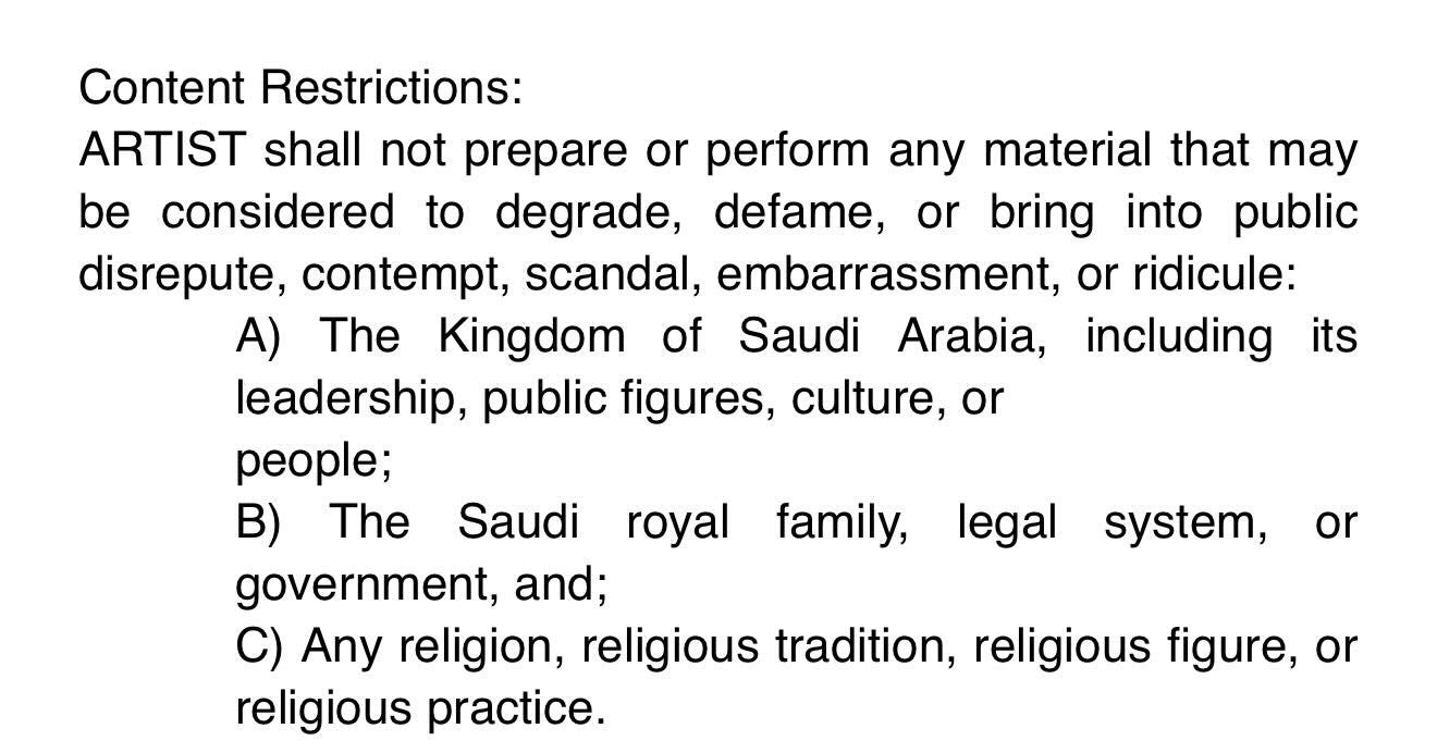 May be an image of text that says 'or Content Restrictions: ARTIST shall not not prepare or perform any material that may be considered to degrade, defame, bring into public disrepute, contempt, scandal, embarrassment, or ridicule: A) The Kingdom of Saudi Arabia, including its its leadership, public figures, culture, or people; B) The Saudi royal government, and; C) Any religion, religious tradition, religious figure, or religious practice. family, legal system, or'