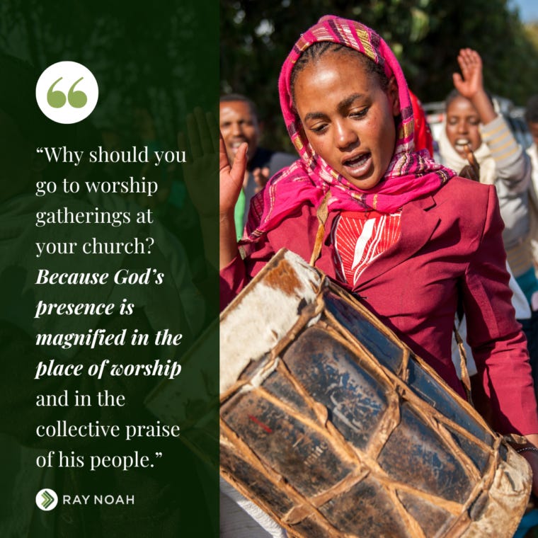“Why should you go to worship gatherings at your church? Because God’s presence is magnified in the place of worship and in the collective praise of his people.” —Ray Noah “Why should you go to worship gatherings at your church? Because God’s presence is magnified in the place of worship and in the collective praise of his people.” —Ray Noah