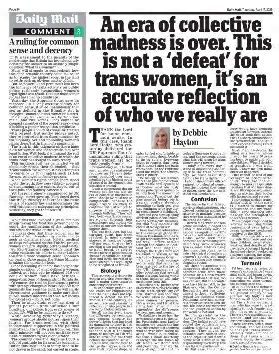 An era of collective madness is over. This is not a ‘defeat’ for trans women, it’s an accurate reflection of who we really are Daily Mail17 Apr 2025by Debbie Hayton  THANK the Lord for some common sense. In this case, thank Lord Hodge, who yesterday delivered the UK Supreme Court’s unanimous ruling that trans women are not biologically female.  Extraordinary as it is that such an obvious statement requires an 88-page judgment, compiled over many months by the highest court of appeal in the country, this decision is crucial.  It was a momentous day for women and for the law. An era of collective madness is over – though we must not be complacent, because the angry brigade are likely to continue their attempts to impose their demands through bullying. They will keep bellowing ‘trans women are women’ through their megaphones and hurling vile threats at anyone who dares oppose them.  The war isn’t over, but the turning point has been reached. In most circumstances, at least, no longer will any man, whether he’s sporting a wig and make-up or a full beard, be able to wave a piece of paper headed ‘gender recognition certificate’ and insist the rest of us acknowledge his legal right to be recognised as female.  Biology  This represents a victory for women and girls everywhere, and a major step towards enhancing their safety.  I’m especially grateful to the court for emphasising that the ruling does not represent a ‘defeat’ for trans women. On the contrary, it’s an accurate and reassuring reflection of who people like me really, biologically are.  We all instinctively know the difference between men and women, despite the powerful lobby that has tried its damndest to deny it. I’m fortunate in being a science teacher with a thorough grasp of biology, so I’m well able to articulate the truth behind the common sense.  Adults who, like me, need to change their appearance and even their physical shape, in order to feel comfortable in their own skin, should be able to do so safely. Everyone ought to respect that need. But it doesn’t alter the basic reality that, as the Supreme Court has ruled, ‘the concept of sex is binary’.  The biology of sex is much more than just reproduction. It affects the development of our bodies, most obviously during puberty but quite profoundly from the moment of conception. Throughout the nine months before birth, human bodies develop according to their sex, and that continues to be true during each minute of childhood.  Boys and girls develop along different paths. Social conditioning plays a part, naturally, but that only modifies the effects of biological sex.  I have immense admiration for the campaign group For Women Scotland, who have fought fearlessly every step of the way. They’ve battled through the courts in Scotland and then England, through the High Court and the Court of Session, all the way to the Supreme Court.  It’s due to their courage and tenacity that sanity has been restored to the law of the UK. Campaigners in other countries that are still living in a legal fantasy world of trans delusion will take great hope from this.  Politicians of all parties have failed women during this long battle. Most egregiously, Sir Keir Starmer was spouting nonsense when he claimed some women had penises. He’s a lawyer, and I trust this ruling has helped him to remember the difference between men and women.  We shall have to see how the government reacts to the ruling. Predictably, some Labour ministers are taking the line that this verdict just confirms what they’ve been saying all along – which is, of course, not true. I whole-heartedly challenge the line taken by MP Nadia Whittome who said yesterday: ‘I share the deep disappointment in today’s Supreme Court ruling, and the concerns about what this will mean for trans women going forward.  ‘Today and every day, I stand in unwavering solidarity with the trans community. We must never stop fighting for trans rights.’  Labour should have offered support to biological women from the moment they came to power, since the law as it stood was incoherent.  Confusion  The blame for that falls on previous administrations, who allowed confusion and inconsistency to multiply because they were too intimidated by the trans lobbyists.  Theresa May, when she was prime minister, pledged to usher in the crazy world of gender recognition certificates by self identification alone. We’ve seen male domestic abusers strong-arm their way into women’s spaces, male athletes using their masculine physiques to gain a biological advantage in women’s sports, and male voyeurs sidling into women’s changing rooms.  All these outrageous and dangerous distortions of common sense were made possible by a Conservative administration that was too weak to act. But the scandal goes back further still, to the Blair era, when the Gender Recognition Act was introduced without sufficient regard for common sense. Politicians have had numerous opportunities to turn the tide, but lacked the willpower and the gumption shown by For Women Scotland.  So I’m grateful to the Supreme Court for their decision. The judges could have copied the politicians and hidden behind a wall of excuses. They might, for instance, have claimed that, as the Equality Act doesn’t define what a woman is, the responsibility to clear up this mess lay with parliament.  In that case, the controversy would have probably dragged on for years. Instead, the court took firm action. That’s a sharp admonition to the government, though I don’t expect Downing Street will admit it.  Most of all, I welcome the ruling as a teacher, whose mission for nearly 30 years has been to guide and educate children. When I decided to transition, I was a full adult. I knew my own mind, whatever happened.  That cannot be said of any teenager or pre-pubertal child. They are not old enough to make responsible decisions that will have drastic and lifelong consequences, such as altering their bodies with hormones and surgery.  I only began ‘socially transitioning’ in 2012 – at the age of 44. I started to change my appearance and my wardrobe. I experimented with make-up and attempted to be seen as a woman.  Other people responded by referring to me using female pronouns. A year later, I began hormone treatment provided by the NHS.  Difficult though this was for my wife Stephanie and our three children, we all stayed together. And despite all the inevitable problems I faced at the school where I worked as a science teacher, the transition brought me huge relief.  Turmoil  I’d been secretly trying on women’s clothes since I was a small child, and began buying my own at 14. Decades of concealing my inner turmoil was coming to an end.  In 2016, I took the ultimate step of undergoing gender realignment surgery on my genitals. My body is now female to all appearances, but I’m a trans woman, a man who has gone to great lengths to look female, and who ‘lives as a woman’. There’s a very significant difference – and one that the law now acknowledges.  There are two sexes, male and female, and sex cannot be changed. Trans women certainly exist – I’m one of them. But trans women, however loudly the slogans blare, are not women.  n Debbie Hayton is a transgender teacher and journalist.  Article Name:An era of collective madness is over. This is not a ‘defeat’ for trans women, it’s an accurate reflection of who we really are Publication:Daily Mail Author:by Debbie Hayton Start Page:14 End Page:14